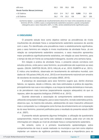 A Função Multiprofissional da Fisioterapia Capítulo 17 141
≥08 anos 66,3 326 58,8 399 62,0 725
Renda Familiar Mensal (mínimos)
< 02 Salários 63,8 314 76,7 520 0,000 71,3 834
≥ 02 Salários 36,2 178 23,3 158 28,7 336
Conforme tabela 1, a prevalência de insuficientemente ativos foi maior entre estudantes do sexo
feminino (87,6%; n=594) e para o comportamento sedentário excessivo usando computador/
videogame para o sexo masculino (32%; n=156), sendo estatisticamente significativa para
ambos.
4 | 	DISCUSSÃO
O presente estudo teve como objetivo estimar as prevalências de níveis
insuficientes de atividade física e comportamento sedentário excessivo de acordo
com o sexo. Foi identificada uma prevalência maior e estatisticamente significativa,
para o sexo feminino em relação à níveis insuficientes de atividade física. Já em
relação ao comportamento sedentário excessivo, o sexo masculino apresentou
maior prevalência significativamente estatística, em relação ao sexo feminino, para
o tempo de tela em frente ao computador/videogame, durante uma semana típica.
Em relação à pratica de atividade física, o presente estudo corrobora com
estudos prévios, onde para o sexo feminino, as prevalências são superiores ao sexo
oposto. (SILVA; SANTOS SILVA, 2015; HALLAL et al., 2010; DUMITH et al., 2011).
E indica uma tendência, observada em levantamento de estimativa mundial, com
dados de 105 países (HALLAL et al., 2012)e em levantamento nacional com amostra
de escolares de escolas públicas e privadas (IBGE, 2012).
A presença de associação para sexo feminino sugere que, dentre diversos
fatores, os rapazes, desde a infância, são mais estimulados à prática de esportes,
principalmente nas ruas e nos colégios, e as moças às tarefas domésticas e manuais,
e de perceberem mais barreiras (especialmente espaços adequados) do que os
rapazes, além de aspectos biológicos (FARIAS et al., 2012).
Quando observada a associação do comportamento sedentário excessivo
utilizando computador/videogame, para o sexo masculino, revisão sistemática prévia,
observou que, na maioria dos estudos, adolescentes do sexo masculino utilizavam
mais o computador ou o videogame como formas de entretenimento em comparação
às do sexo feminino, possível justificativa para o resultado do presente estudo (VAN
et al., 2007).
O presente estudo apresenta algumas limitações: a utilização de questionário
autopreenchido, mesmo que tenha sido validado e testado, pode criar um viés de
informações em relação ao nível de atividade física e comportamento sedentário.
No entanto, como é o primeiro levantamento epidemiológico sobre
comportamentos de risco à saúde realizado no município e que tem como objetivo
implantar um sistema de vigilância periódico, destaca-se a importância para as
 