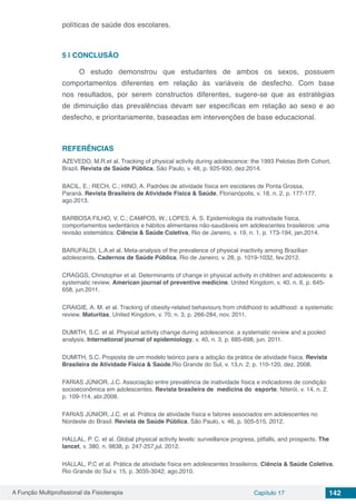 A Função Multiprofissional da Fisioterapia Capítulo 17 142
políticas de saúde dos escolares.
5 | 	CONCLUSÃO
O estudo demonstrou que estudantes de ambos os sexos, possuem
comportamentos diferentes em relação às variáveis de desfecho. Com base
nos resultados, por serem constructos diferentes, sugere-se que as estratégias
de diminuição das prevalências devam ser específicas em relação ao sexo e ao
desfecho, e prioritariamente, baseadas em intervenções de base educacional.
REFERÊNCIAS
AZEVEDO, M.R.et al. Tracking of physical activity during adolescence: the 1993 Pelotas Birth Cohort,
Brazil. Revista de Saúde Pública, São Paulo, v. 48, p. 925-930, dez.2014.
BACIL, E.; RECH, C.; HINO, A. Padrões de atividade física em escolares de Ponta Grossa,
Paraná. Revista Brasileira de Atividade Física & Saúde, Florianópolis, v. 18, n. 2, p. 177-177,
ago.2013.
BARBOSA FILHO, V. C.; CAMPOS, W.; LOPES, A. S. Epidemiologia da inatividade física,
comportamentos sedentários e hábitos alimentares não-saudáveis em adolescentes brasileiros: uma
revisão sistemática. Ciência & Saúde Coletiva, Rio de Janeiro, v. 19, n. 1, p. 173-194, jan.2014.
BARUFALDI, L.A.et al. Meta-analysis of the prevalence of physical inactivity among Brazilian
adolescents. Cadernos de Saúde Pública, Rio de Janeiro, v. 28, p. 1019-1032, fev.2012.
CRAGGS, Christopher et al. Determinants of change in physical activity in children and adolescents: a
systematic review. American journal of preventive medicine, United Kingdom, v, 40, n. 6, p. 645-
658, jun.2011.
CRAIGIE, A. M. et al. Tracking of obesity-related behaviours from childhood to adulthood: a systematic
review. Maturitas, United Kingdom, v. 70, n. 3, p. 266-284, nov. 2011.
DUMITH, S.C. et al. Physical activity change during adolescence: a systematic review and a pooled
analysis. International journal of epidemiology, v. 40, n. 3, p. 685-698, jun. 2011.
DUMITH, S.C. Proposta de um modelo teórico para a adoção da prática de atividade física. Revista
Brasileira de Atividade Física & Saúde,Rio Grande do Sul, v. 13,n. 2, p. 110-120, dez. 2008.
FARIAS JÚNIOR, J.C. Associação entre prevalência de inatividade física e indicadores de condição
socioeconômica em adolescentes. Revista brasileira de medicina do esporte, Niterói, v. 14, n. 2,
p. 109-114, abr.2008.
FARIAS JÚNIOR, J.C. et al. Prática de atividade física e fatores associados em adolescentes no
Nordeste do Brasil. Revista de Saúde Pública, São Paulo, v. 46, p. 505-515, 2012.
HALLAL, P. C. et al. Global physical activity levels: surveillance progress, pitfalls, and prospects. The
lancet, v. 380, n. 9838, p. 247-257,jul. 2012.
HALLAL, P.C et al. Prática de atividade física em adolescentes brasileiros. Ciência & Saúde Coletiva,
Rio Grande do Sul v. 15, p. 3035-3042, ago.2010.
 