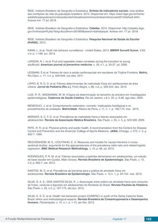 A Função Multiprofissional da Fisioterapia Capítulo 17 143
IBGE. Instituto Brasileiro de Geografia e Estatística. Síntese de indicadores sociais: uma análise
das condições da vida da população brasileira. 2013. Disponível em: https://ww2.ibge.gov.br/home/
estatistica/populacao/condicaodevida/indicadoresminimos/sinteseindicsociais2013/default.shtm.
Acesso em: 17 jul. 2018.
IBGE. Instituto Brasileiro de Geografia e Estatística. Cidades. 2015. Disponível: http://cidades.ibge.
gov.br/xtras/perfil.php?lang=&codmun=291800&search=bahia|jequie. Acesso em: 17 jul. 2018.
IBGE. Instituto Brasileiro de Geografia e Estatística. Pesquisa Nacional de Saúde do Escolar
(PeNSE). 2012.
KANN, L. et al. Youth risk behavior surveillance - United States, 2013. MMWR Surveill Summ. V.63,
n.4, p. 1-168. jun. 2014.
LARSON, N. I. et al. Fruit and vegetable intake correlates during the transition to young
adulthood. American journal of preventive medicine, v. 35, n.1, p. 33-37. jul. 2008.
LEGNANI, E.et al. Fatores de risco à saúde cardiovascular em escolares da Tríplice Fronteira. Motriz,
Rio Claro, v. 17, n.4, p. 640-649. out./dez. 2011.
LIPPO, B. R. D. S. et al. Fatores determinantes de inatividade física em adolescentes de área
urbana. Jornal de Pediatria (Rio J.), Porto Alegre, v. 86, n.6, p. 520-524. dez. 2010.
LUIZ, R. R.; MAGNANINI, M. M. A lógica da determinação do tamanho da amostra em investigações
epidemiológicas. Cadernos de Saúde Coletiva, Rio de Janeiro, v.8 n. 20, p. 9-28. ago./dez. 2000.
MENEGUCI, J. et al. Comportamento sedentário: conceito, implicações fisiológicas e os
procedimentos de avaliação. Motricidade, Ribeira de Pena, v. 11, n. 1, p. 160-174. mar.  2015.
MORAES, A. C. F. D. et al. Prevalência de inatividade física e fatores associados em
adolescentes. Revista da Associação Médica Brasileira, São Paulo, v. 55, n. 5, p. 523-528. 2009.
PATE, R. R. et al. Physical activity and public health. A recommendation from the Centers for Disease
Control and Prevention and the American College of Sports Medicine. JAMA, Chicago, v. 273, n. 5, p.
402-7, 1995
REICHENHEIM, M. E.; COUTINHO, E. S. Measures and models for causal inference in cross-
sectional studies: arguments for the appropriateness of the prevalence odds ratio and related logistic
regression. BMC Medical Research Methodology, v. 10, p. 66. jul. 2010.
RODRIGUES, P. R. M. et al. Fatores associados a padrões alimentares em adolescentes: um estudo
de base escolar em Cuiabá, Mato Grosso. Revista Brasileira de Epidemiologia, São Paulo, v. 15,
n.3, p. 662-7. set. 2012.
SANTOS, M. S. et al. Prevalência de barreiras para a prática de atividade física em
adolescentes. Revista Brasileira de Epidemiologia, São Paulo, v. 13 n. 1, p. 94-104. mar. 2010.
SILVA, D. A. S.; DOS SANTOS SILVA, R. J. Associação entre prática de atividade física com consumo
de frutas, verduras e legumes em adolescentes do Nordeste do Brasil. Revista Paulista de Pediatria,
São Paulo, v. 33, n.2, p. 167-173. abr./jun. 2015.
SILVA, K. S. D. et al. Health risk behaviors project (COMPAC) in youth of the Santa Catarina State,
Brazil: ethics and methodological aspects. Revista Brasileira de Cineantropometria e Desempenho
Humano, Florianópolis, v. 15, n.1, p. 1-15. jan./fev. 2013.
 