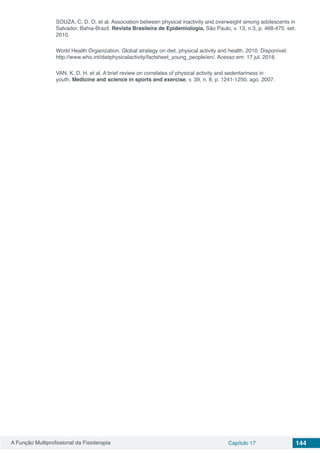 A Função Multiprofissional da Fisioterapia Capítulo 17 144
SOUZA, C. D. O. et al. Association between physical inactivity and overweight among adolescents in
Salvador, Bahia-Brazil. Revista Brasileira de Epidemiologia, São Paulo, v. 13, n.3, p. 468-475. set.
2010.
World Health Organization. Global strategy on diet, physical activity and health. 2010. Disponível:
http://www.who.int/dietphysicalactivity/factsheet_young_people/en/. Acesso em: 17 jul. 2018.
VAN, K. D. H. et al. A brief review on correlates of physical activity and sedentariness in
youth. Medicine and science in sports and exercise, v. 39, n. 8, p. 1241-1250. ago. 2007.
 