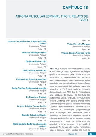A Função Multiprofissional da Fisioterapia Capítulo 18 145
ATROFIA MUSCULAR ESPINHAL TIPO II: RELATO DE
CASO
CAPÍTULO 18
Lorenna Fernandes Das Chagas Carvalho
Simões
Universidade Potiguar
Natal - RN
Bruna da Nóbrega Bezerra
Universidade Potiguar
Natal - RN
Daniela Gibson Cunha
Universidade Potiguar
Natal – RN
Elisa Sonehara de Morais
Universidade Potiguar
Natal - RN
Emanuel dos Santos Cavalcante
Universidade Potiguar
Natal - RN
Emily Caroline Barbosa de Assunção
Universidade Potiguar
Natal - RN
Ito Ferreira e Andrade
Universidade Potiguar
Natal - RN
Jennifer Cristina Ramos Coelho
Universidade Potiguar
Natal - RN
Marcella Cabral de Oliveira
Universidade Potiguar
Natal - RN
Maria Marcella Baltar dos Santos de
Oliveira
Universidade Potiguar
Natal - RN
Victor Carvalho Marques
Universidade Potiguar
Natal - RN
Ynajara Santos Nóbrega Farias
Universidade Potiguar
Natal - RN
RESUMO: A Atrofia Muscular Espinhal (AME)
é uma doença neurodegenerativa de origem
genética e causada pela atrofia muscular
secundária à degeneração de neurônios
motores localizados no corno anterior da medula
espinhal e está classificada em três tipos. Trata-
se de um estudo descritivo realizado no primeiro
semestre de 2018 com paciente pediátrico
diagnosticado com AME tipo II. Foi realizada
uma pesquisa de revisão de literatura nas
plataformas Scielo, PubMed, RevNeurocienc
e Lilacs utilizando como palavra chaves Atrofia
Muscular Espinhal (Spinal Muscular Atrophies),
Doenças Neuromusculares (Neuromuscular
Diseases) e ‘Fisioterapia’ (Physiotherapy).
Após a extração das referências com a
finalidade de sistematizar aspectos clínicos e
intervenções terapêuticas no presente estudo,
apresentamos 1 caso de atrofia muscular
espinhal, onde o paciente foi submetido à
avaliação. As demais informações necessárias
para a pesquisa foram obtidas por meio de
 