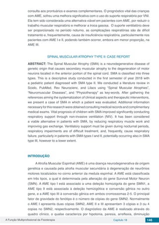 A Função Multiprofissional da Fisioterapia Capítulo 18 146
consulta aos prontuários e exames complementares. O prognóstico vital das crianças
com AME, sofreu uma melhora significativa com o uso do suporte respiratório por VNI.
Ela tem sido considerada uma alternativa viável em pacientes com AME, por reduzir o
trabalho muscular respiratório e melhorar a troca gasosa. O suporte ventilatório deve
ser proporcionado no período noturno, as complicações respiratórias são de difícil
tratamento e, frequentemente, causa de insuficiência respiratória, particularmente nos
pacientes com AME I e II, podendo também ocorrer, embora em menor proporção, na
AME III.
SPINAL MUSCULAR ATROPHY TYPE II: CASE REPORT
ABSTRACT: The Spinal Muscular Atrophy (SMA) is a neurodegenerative disease of
genetic origin that causes secondary muscular atrophy to the degeneration of motor
neurons located in the anterior portion of the spinal cord. SMA is classified into three
types. This is a descriptive study conducted in the first semester of year 2018 with
a pediatric patient diagnosed with SMA type II. We conducted a literature review in
Scielo, PubMed, Rev Neurocienc, and Lilacs using “Spinal Muscular Atrophies”,
“Neuromuscular Diseases”, and “Physiotherapy” as key-words. After gathering the
references aiming the systematization of clinical aspects and therapeutic interventions,
we present a case of SMA in which a patient was evaluated. Additional information
necessaryforthisresearchwereobtainedconsultingmedicalrecordsandcomplimentary
medical exams. Vital prognosis of children with SMA improved significantly conducting
respiratory support through non-invasive ventilation (NIV). It has been considered
a viable alternative in patients with SMA, by reducing respiratory muscle work and
improving gas exchange. Ventilatory support must be given during nocturnal periods,
respiratory impairments are of difficult treatment, and, frequently, cause respiratory
failure, particularly in patients with SMA types I and II, potentially occurring also in SMA
type III, however to a lower extent.
INTRODUÇÃO
AAtrofia Muscular Espinhal (AME) é uma doença neurodegenerativa de origem
genética e causada pela atrofia muscular secundária à degeneração de neurônios
motores localizados no corno anterior da medula espinhal. A AME está classificada
em três tipos, a qual é determinada pela alteração do gene Survival Motor Neuron
(SMN). A AME tipo I está associado a uma deleção homozigota do gene SMN1, a
AME tipo II está associada à deleção hemizigótica e conversão gênica no outro
gene, e a AME tipo III à conversão gênica em ambos cromossomas 2-5. O principal
fator de gravidade do fenótipo é o número de cópias do gene SMN2. Normalmente
o AME I apresenta duas cópias SMN2, AME II e III apresentam 3 cópias e 3 ou 4
copias no SMN2, respectivamente. O diagnóstico da AME é realizado através do
quadro clínico, o qualse caracteriza por hipotonia, paresia, arreflexia, diminuição
 
