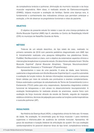A Função Multiprofissional da Fisioterapia Capítulo 18 147
da complacência torácica e pulmonar, diminuição do murmúrio vesicular e da força
muscular respiratória. Além disso, é realizado através da Eletroneuromiografia
(ENMG), biópsia muscular e avaliação do fenótipo. Sendo uma doença rara, é
fundamental o conhecimento dos indicadores clínicos que permitam antecipar a
evolução, a fim de observar os prognósticos funcionais e vitais do paciente.
OBJETIVO
O objetivo do presente estudo foi relatar o caso de uma criança portadora de
Atrofia Muscular Espinhal (AME) tipo II, atendida no Centro de Reabilitação Infantil
(CRI) no município de Natal/Rio Grande do Norte.
MÉTODO
Trata-se de um estudo descritivo, do tipo relato de caso, realizado no
primeiro semestre de 2018 com paciente pediátrico diagnosticado com AME tipo
II. Inicialmentefoi realizada uma pesquisa bibliográfica nas plataformas Scielo,
PubMed, RevNeurocienc e Lilacs, com o objetivo de sistematizar aspectos clínicos e
intervenções terapêuticas no presente estudo. Os descritores utilizados foram:“Atrofia
Muscular Espinhal” (Spinal Muscular Atrophies), “Doenças Neuromusculares”
(Neuromuscular Diseases) e “Fisioterapia” (Physiotherapy).
Apresentamos o caso de uma paciente, 9 anos de idade, sexo feminino,
cadeirante e diagnosticada com Atrofia Muscular Espinhal tipo II, a qual foi submetida
à avaliação da função motora. As demais informações necessárias para a pesquisa
foram obtidas por meio de consulta aos prontuários e exames complementares.
Estava autorizada a participar do estudoatravés do Termo de Consentimento Livre e
Esclarecido (TCLE) pelos pais e/ou responsáveis. Apresentou diagnóstico cinético
funcional de tetraparesia e com atraso no desenvolvimento neuropsicomotor. A
avaliação fisioterapêutica foi realizada através da anamnese, exame físico com
avaliação da força muscular através da escala de Daniels, seguida de inspeção
estática e dinâmica, técnicas de palpação para avaliar as funções cardiorrespiratórias
e ausculta pulmonar (AP).
RESULTADOS
Na História da Doença Atual (HDA), o diagnóstico clínico foi feito aos 10 meses
de idade. Na avaliação, foi encontrado grau de força muscular 1 para membros
superiores e inferiores,além de ausência de controle troncular. Apresentou 40
graus de escoliose e luxação bilateral da articulação do quadril. Em sua avaliação
cardiorrespiratória foi possível observar tórax do tipo tonel, complacência torácica
 