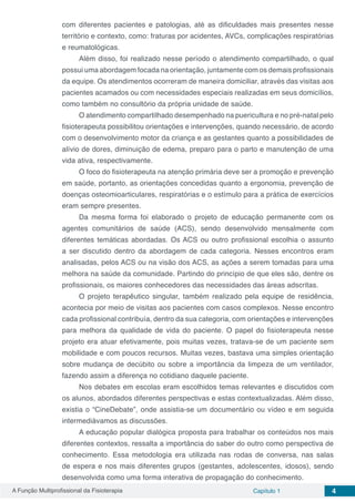 A Função Multiprofissional da Fisioterapia Capítulo 1 4
com diferentes pacientes e patologias, até as dificuldades mais presentes nesse
território e contexto, como: fraturas por acidentes, AVCs, complicações respiratórias
e reumatológicas.
Além disso, foi realizado nesse período o atendimento compartilhado, o qual
possui uma abordagem focada na orientação, juntamente com os demais profissionais
da equipe. Os atendimentos ocorreram de maneira domiciliar, através das visitas aos
pacientes acamados ou com necessidades especiais realizadas em seus domicílios,
como também no consultório da própria unidade de saúde.
O atendimento compartilhado desempenhado na puericultura e no pré-natal pelo
fisioterapeuta possibilitou orientações e intervenções, quando necessário, de acordo
com o desenvolvimento motor da criança e as gestantes quanto a possibilidades de
alívio de dores, diminuição de edema, preparo para o parto e manutenção de uma
vida ativa, respectivamente.
O foco do fisioterapeuta na atenção primária deve ser a promoção e prevenção
em saúde, portanto, as orientações concedidas quanto a ergonomia, prevenção de
doenças osteomioarticulares, respiratórias e o estímulo para a prática de exercícios
eram sempre presentes.
Da mesma forma foi elaborado o projeto de educação permanente com os
agentes comunitários de saúde (ACS), sendo desenvolvido mensalmente com
diferentes temáticas abordadas. Os ACS ou outro profissional escolhia o assunto
a ser discutido dentro da abordagem de cada categoria. Nesses encontros eram
analisadas, pelos ACS ou na visão dos ACS, as ações a serem tomadas para uma
melhora na saúde da comunidade. Partindo do princípio de que eles são, dentre os
profissionais, os maiores conhecedores das necessidades das áreas adscritas.
O projeto terapêutico singular, também realizado pela equipe de residência,
acontecia por meio de visitas aos pacientes com casos complexos. Nesse encontro
cada profissional contribuía, dentro da sua categoria, com orientações e intervenções
para melhora da qualidade de vida do paciente. O papel do fisioterapeuta nesse
projeto era atuar efetivamente, pois muitas vezes, tratava-se de um paciente sem
mobilidade e com poucos recursos. Muitas vezes, bastava uma simples orientação
sobre mudança de decúbito ou sobre a importância da limpeza de um ventilador,
fazendo assim a diferença no cotidiano daquele paciente.
Nos debates em escolas eram escolhidos temas relevantes e discutidos com
os alunos, abordados diferentes perspectivas e estas contextualizadas. Além disso,
existia o “CineDebate”, onde assistia-se um documentário ou vídeo e em seguida
intermediávamos as discussões.
A educação popular dialógica proposta para trabalhar os conteúdos nos mais
diferentes contextos, ressalta a importância do saber do outro como perspectiva de
conhecimento. Essa metodologia era utilizada nas rodas de conversa, nas salas
de espera e nos mais diferentes grupos (gestantes, adolescentes, idosos), sendo
desenvolvida como uma forma interativa de propagação do conhecimento.
 