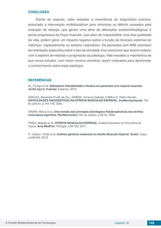 A Função Multiprofissional da Fisioterapia Capítulo 18 149
CONCLUSÃO
Diante do exposto, cabe ressaltar a importância do diagnóstico precoce,
associado a intervenção multidisciplinar para minimizar os déficits causados pela
evolução da doença, que geram uma série de alterações anatomofisiológicas e
perda progressiva da força muscular, que além de impossibilitar uma boa qualidade
de vida, podem gerar um impacto negativo sobre a função de diversos sistemas do
indivíduo, especialmente no sistema respiratório. Os pacientes com AME precisam
de orientação específica sobre o tipo de atividade e/ou exercícios que devem realizar
com o objetivo de retardar a progressão da patologia. Vale ressaltar a importância de
que novos estudos, com maior número amostral, sejam realizados para aprofundar
o conhecimento sobre essa patologia.
REFERÊNCIAS
AL, Frongia et al. Salbutamol tolerabilidade e eficácia em pacientes com espinal muscular
atrofia tipo II. Pubmed, Espanha, 2019.
ARAÚJO, Alexandra Prufer de Q-c.; RAMOS, Vivianne Galante; CABELLO, Pedro Hernán.
DIFICULDADES DIAGNÓSTICAS NA ATROFIA MUSCULAR ESPINHAL. ArqNeuropsiquiatr, Rio
de Janeiro, p.145-149, 2005.
ORSINI, Marco et al. Uma revisão das principais abordagens fisioterapêuticas nas atrofias
musculares espinhais. RevNeurocienc, Rio de Janeiro, p.46-52, 2008.
PIRES, Mafalda et al. ATROFIA MUSCULAR ESPINHAL. Análise Descritiva de Uma Série de
Casos. Acta MedPort, Portugal, p.95-102, 2011.
P., Carlos I. Viñas et al. Análisis genético molecular en Atrofia Muscular Espinal. Scielo, Cuba,
p.499-504, 2013.
 