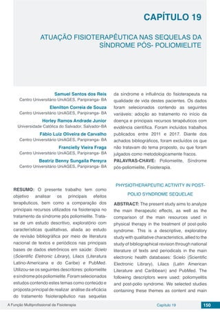 A Função Multiprofissional da Fisioterapia Capítulo 19 150
ATUAÇÃO FISIOTERAPÊUTICA NAS SEQUELAS DA
SÍNDROME PÓS- POLIOMIELITE
CAPÍTULO 19
Samuel Santos dos Reis
Centro Universitário UniAGES, Paripiranga- BA
Elenilton Correia de Souza
Centro Universitário UniAGES, Paripiranga- BA
Horley Ramos Andrade Junior
Universidade Católica do Salvador, Salvador-BA
Fábio Luiz Oliveira de Carvalho
Centro Universitário UniAGES, Paripiranga- BA
Francielly Vieira Fraga
Centro Universitário UniAGES, Paripiranga- BA
Beatriz Benny Sungaila Pereyra
Centro Universitário UniAGES, Paripiranga- BA
RESUMO: O presente trabalho tem como
objetivo analisar os principais efeitos
terapêuticos, bem como a comparação dos
principais recursos utilizados na fisioterapia no
tratamento da síndrome pós poliomielite. Trata-
se de um estudo descritivo, exploratório com
características qualitativas, aliada ao estudo
de revisão bibliográfica por meio de literatura
nacional de textos e periódicos nas principais
bases de dados eletrônicos em saúde: Scielo
(Scientific Eletronic Library), Lilacs (Literatura
Latino-Americana e do Caribe) e PubMed.
Utilizou-se os seguintes descritores: poliomielite
esíndromepóspoliomielite.Foramselecionados
estudos contendo estes temas como conteúdo e
proposta principal de realizar análise da eficácia
do tratamento fisioterapêutico nas sequelas
da síndrome e influência do fisioterapeuta na
qualidade de vida destes pacientes. Os dados
foram selecionados contendo as seguintes
variáveis: adoção ao tratamento no início da
doença e principais recursos terapêuticos com
evidência científica. Foram incluídos trabalhos
publicados entre 2011 e 2017. Diante dos
achados bibliográficos, foram excluídos os que
não tratavam do tema proposto, ou que foram
julgados como metodologicamente fracos. 
PALAVRAS-CHAVE: Poliomielite, Síndrome
pós-poliomielite, Fisioterapia.
PHYSIOTHERAPEUTIC ACTIVITY IN POST-
POLIO SYNDROME SEQUELAE
ABSTRACT: The present study aims to analyze
the main therapeutic effects, as well as the
comparison of the main resources used in
physical therapy in the treatment of post-polio
syndrome. This is a descriptive, exploratory
study with qualitative characteristics, allied to the
study of bibliographical revision through national
literature of texts and periodicals in the main
electronic health databases: Scielo (Scientific
Electronic Library), Lilacs (Latin American
Literature and Caribbean) and PubMed. The
following descriptors were used: poliomyelitis
and post-polio syndrome. We selected studies
containing these themes as content and main
 