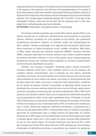 A Função Multiprofissional da Fisioterapia Capítulo 19 151
proposal to perform the analysis of the effectiveness of the physiotherapeutic treatment
in the sequels of the syndrome and influence of the physiotherapist on the quality of
life of these patients. Data were selected containing the following variables: adoption of
treatment at the beginning of the disease and main therapeutic resources with scientific
evidence. We included papers published between 2011 and 2017. In the face of the
bibliographic findings, those who did not deal with the proposed topic or who were
judged to be methodologically weak were excluded.
KEYWORDS: Poliomyelitis, Post-polio syndrome, Physiotherapy.
Os achados científicos apontam que a poliomielite anterior aguda (PAG) é uma
doença causada por um enterovírus, posteriormente comprometendo os neurônios
motores inferiores resultando em uma paralisia do tipo flácida, que geralmente
caracteriza-se assimétrica. Todavia, os sintomas iniciais são caracterizados por
febre, calafrios, náuseas e prostração. Já a segunda fase da doença é descrita por
dores musculares na região do pescoço, tronco, cefaleia, sonolência. Além disso,
a (PAG) atinge músculos dos membros superiores (MMSS), membros inferiores
(MMII), músculos respiratórios e músculo cardíaco o que resulta no déficit funcional
do paciente acometido. Ademais, o vírus na fase aguda, causa a degeneração dos
brotamentos axonais das unidades motoras gigantes; as mesmas se desenvolvem
durante a fase de estabilidade da doença.
Contudo, sua etiologia é idiopática, entretanto alguns autores levantaram
inúmeras hipóteses sendo que a mais aceitável refere-se ao uso excessivo de
unidades motoras remanescentes. Isso é resultado de uma intensa demanda
metabólica, por tanto o vírus pode danificar cerca de 95% dos neurônios motores que
estão presentes no corno anterior da medula, ocorrendo um comprometimento total
em pelo menos 50% deles. Com isso, os músculos ficam desnervados, resultando
em um quadro de paresia e atrofia. A severidade na destruição celular resulta na
diminuição dos neurônios residuais abaixo do limiar mínimo funcional, sendo notório
a paresia ou paralisia em diversos graus. Durante as décadas de 1940 e 1950 houve
grandes surtos de pólio no Brasil, tendo como consequência o efeito tardio da doença
que se apresenta em média 15 anos após estabilidade clínica. Entretanto, no ano de
1955 o Brasil passou a desenvolver campanhas nacionais de vacinação, imunizando
milhões de crianças por dia, erradicando assim a PAG, servindo como modelo para
todo o mundo. Diante das evidências científicas encontradas, é perceptível que a
síndrome de pós-poliomielite (SPP), é compreendida como um distúrbio neurológico
decorrente de complicações após a infeção primária de poliomielite. Os autores
destacam que a SPP causa uma nova deterioração neuronal motora alguns anos após
o episódio agudo, sendo que o novo quadro de atrofia muscular pode apresentar-
se com ou sem quadro álgico. Os estudos evidenciam que cerca de 22% a 28%
das pessoas que tiveram PAG, desenvolveram a SPP, tipificado por uma complexa
combinação de deficiências primárias e secundárias, que resultam em problemas
 