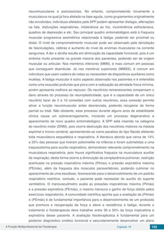 A Função Multiprofissional da Fisioterapia Capítulo 19 152
neuromusculares e psicossociais. No entanto, comprometendo novamente a
musculatura na qual já fora afetada na fase aguda, como grupamentos originalmente
não envolvidos, indivíduos afetados pela SPP podem apresentar disfagia, alterações
na fala, disfunções respiratórias, intolerância ao frio, incontinência esfincteriana,
quadros de depressão e etc. Seu principal quadro sintomatológico está à fraqueza
muscular progressiva assimétrica relacionada à fadiga, podendo ser proximal ou
distal. O nível de comprometimento muscular pode ser observado pela denotação
de fasciculações, cãibras e aumento do nível de enzimas musculares na corrente
sanguínea. A dor e atrofia resulta em diminuição da capacidade funcional, pois é um
sintoma muito presente na grande maioria dos pacientes, podendo ser de origem
muscular ou articular. Nos membros inferiores (MMII), é mais comum em pessoas
que conseguem deambular. Já nos membros superiores (MMSS), é comum em
indivíduos que usam cadeira de rodas ou necessitam de dispositivos auxiliares como
muletas. A fadiga muscular é outro aspecto observado nos pacientes e é entendida
como uma exaustão profunda que piora com a realização da atividade física mínima,
porém apresenta melhora ao repouso. Os neurônios remanescentes compensam o
dano através do processo da neuroplasticidade, que é a capacidade de um único
neurônio fazer de 5 a 10 conexões com outros neurônios, essa conexão permite
ativar a função neuromuscular antes desnervada, podendo recuperar de forma
parcial ou total. Não obstante, esse processo durante alguns anos de estabilidade
clínica causa um sobrecarregamento, iniciando um processo degenerativo e
aparecimento de novo quadro sintomatológico. A SPP está  inserida na categoria
do neurônio motor (DNM), pois ocorre destruição dos neurônios motores na medula
espinhal e tronco cerebral, apresentando-se como paralisia do tipo flácida afetando
toda musculatura esquelética e respiratória. A literatura aborda que cerca de 14%
a 25% das pessoas que tiveram poliomielite na infância e foram submetidas a uma
traqueostomia para auxílio respiratório, demonstram relevante comprometimento na
musculatura respiratória, pois houve significativa fraqueza na musculatura auxiliar
da respiração, desta forma ocorre a diminuição da complacência pulmonar, restrição
acentuada na pressão inspiratória máxima (PImax) e pressão expiratória máxima
(PEmáx), além da fraqueza dos músculos paravertebrais, podendo culminar no
aparecimento de uma escoliose, favorecendo para o desenvolvimento de um padrão
respiratório restritivo, contudo, o paciente pode necessitar do auxílio do suporte
ventilatório. O manovacuômetro avalia as pressões inspiratórias máxima (PImáx)
e a pressão expiratória (PEmáx), o mesmo mensura o ganho de força obtido pelos
exercícios respiratórios. A comunidade científica aponta que a avaliação da (PImáx)
e (PEmáx) é de fundamental importância para o desenvolvimento de um protocolo
que promova a recuperação da força e eleve a resistência à fadiga; durante o
tratamento o fisioterapeuta deve trabalhar entre 30 e 50% da força inspiratória e
expiratória desse paciente. A avaliação fisioterapêutica é fundamental para um
posterior diagnóstico cinético funcional e secundariamente desenvolver um plano
 