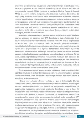 A Função Multiprofissional da Fisioterapia Capítulo 19 153
terapêutico que contemple a recuperação funcional e contemple os objetivos a curto,
médio e longo prazo. A força muscular isométrica pode ser avaliada pelo teste de
força muscular manual (TMM), conforme a escala do Medical Research Council
(MRC). É possível avaliar a fadiga muscular através do inventário de sintomas de
fadiga (ISF), o mesmo é uma versão turca, é uma medida de autorrelato contendo
14 itens. A qualidade de vida dessas pessoas quando avaliada analisa-se aspectos
como capacidade funcional, nível socioeconômico, assim como o próprio estado de
saúde do avaliado, a mesma é delimitada como percepção que o cidadão tem sobre
a cultura na qual está inserido, o sistema de valores, sua posição social, metas,
expectativas e etc. Não se resume na ausência da doença, mas sim no bem estar
psicológico, social e físico do indivíduo.
Analisando a literatura atual foi possível verificar a aplicabilidade dos principais
recursos utilizados em pacientes com SPP. Constatou-se que a hidroterapia é um
recurso indispensável no tratamento dos pacientes com SPP, pois as propriedades
físicas da água, como por exemplo, efeito de flutuação, pressão hidrostática,
viscosidade e turbulência diminuem o impacto, permitindo assim, que o fisioterapeuta
explore essas propriedades e faça a junção de técnicas e manipulações a partir do
pressuposto da biomecânica e fisiologia do exercício, pois é necessário entender
quais os efeitos fisiológicos apresentados durante aplicação de uma técnica. Sendo
assim, essas propriedades permitem o recrutamento muscular, com aplicação de
exercícios de resistência, equilíbrio, treinamento de deambulação, além de melhorar
a amplitude de movimento, consequentemente amenizando os sintomas de dor e
fadiga muscular. O principal objetivo de realizar um treinamento muscular é a melhora
do condicionamento físico e o bem-estar de forma global.
O treinamento aeróbio na água promove a melhora do condicionamento físico,
fazendo a simulação de pedalar dentro da água promove a movimentação de grandes
cadeias musculares, além de reduzir a sobrecarga articular, isso ocorre devido a
redução na ação da gravidade.
Diante dos achados clínicos verificou-se que a Estimulação Elétrica
Transcutânea (TENS), associada com a mobilização articular Maitland, estabilização
articular, cinesioterapia passiva com técnicas de alongamento e flexibilização de
grupamentos musculares promoveram analgesia. Constatou-se que o laser foi
utilizado tanto para controle do processo inflamatório e da dor, quanto para melhorar
a vascularização tecidual, o mesmo irá estimular as mitocôndrias, desta forma
causará um efeito bioenergético que consequentemente elevará a produção de ATP
intracelular, corroborando para a produção de ácido araquidônico e a transformação
de prostaglandina em prostaciclina, deste modo, promove a elevação de endorfina
circulante, oportunizando um efeito analgésico. Entretanto, além desses recursos
coadjuvarem na redução do quadro álgico, melhora as atividades de vida diária.
Nesse sentido, os artigos revisados mostraram que os exercícios isotônicos,
isocinéticos e isométricos denotaram resultados satisfatórios na redução da fadiga,
 