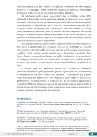 A Função Multiprofissional da Fisioterapia Capítulo 19 154
fraqueza muscular e da dor. Portanto, a fisioterapia respiratória tem como objetivo
promover a reeducação tóraco abdominal, reexpansão pulmonar, higienização
brônquica e fortalecimento da musculatura principal e acessória.
Os resultados deste estudo evidenciaram que a realidade virtual (RV),
associada à fisioterapia motora apresenta eficácia no tratamento, esse recurso
tecnológico apresenta-se com uma interface computadorizada, simulando ambientes
multissensoriais ou atividades em tempo real que promove desenvolver a função e
aquisição motora, contribuindo para o desempenho funcional, melhora do controle
motor, coordenação, equilíbrio, além de realizar atividades cognitivas que requer
atenção e planejamento para realizar o movimento, é um recurso terapêutico que
auxilia na melhora do controle postural, a utilização do Wii Fit da Nintendo® torna-se
relevante na reabilitação desses pacientes.
Este estudo possibilitou compreender a eficácia do tratamento fisioterapêutico,
bem como a aplicabilidade dos principais recursos na reabilitação do paciente
com síndrome pós poliomielite, como por exemplo a hidroterapia, cinesioterapia,
realidade virtual, terapia manual, eletroterapia e fisioterapia respiratória. Além
disso, pôde-se compreender os fatores que estão relacionados com o surgimento
do enfraquecimento muscular que refletem de forma negativa na condição paciente
acometido, juntamente com um conjunto de fatores que interferem na qualidade de
vida.
Conclui-se que os exercícios terapêuticos apresentam evidências
científicas satisfatórias, pois promovem ganhos significativos na funcionalidade
e independências nas ações diárias dos pacientes. É perceptível que o plano
terapêutico deve ser desenvolvido com objetivos a curto, médio e longo prazo,
contemplando preferencialmente o fortalecimento da musculatura esquelética e
respiratória. Mediante esta análise sugere-se que novas pesquisas experimentais e
comparativas sejam fomentadas a fim de proporcionar mais estudos relacionados à
temática, tendo em vista escarces de produções.
REFERÊNCIAS
ALBARELLO, Priscilla Maia; SPALVIERI, Daiane Fiorina. Efeitos da Fisioterapia Aquática em um
indivíduo com Síndrome Pós-Pólio: Relato de caso. Revista Neurociências, vol. 20, n 3, p. 399-403,
2012.
BRAGA, Douglas Martins et al. Fisioterapia Aquática no Paciente Sobrevivente da Poliomielite
Traqueostomizado com Suporte Ventilatório: relato de caso. Acta FISIATR. p. 38-41, 2011.
BARBOSA, Fernando Sérgio Silva. Perfil Demográfico de Pacientes portadores da síndrome de
pós-pólio em um município do estado de Rondônia: correlações com a reabilitação fisioterapêutica.
Revista Científica FAEMA, v.5, n.1,p. 16-28, 2014.
GARYP, Yesim, et al. Qualidade de vida relacionada com a saúde em sobreviventes turcos da pólio:
impacto pós-pólio na saúde relacionada com a qualidade de vida em termos de estado funcional,
gravidade de dor, fadiga e funcionamento social e emocional. Revista Brasileira de Reumatologia, v.
 