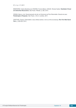 A Função Multiprofissional da Fisioterapia Capítulo 19 155
57, n.1,p. 1-7, 2017.
MONTEIRO, Carlos Bandeira de; FAVERO, Francis Meire; HASUE, Renata Hydee. Realidade Virtual
em Distrofias Musculares. São Paulo: Plêiade. p. 282, 2015.
ORSINI, Marco, et al. Gerenciamento de dor na Síndrome de Pós-Poliomielite: Estudo de caso.
Fisioterapia e Pesquisa. São Paulo, v.18,n.4, out/dez, 2011.
VENTURA, Teresa. Poliomielite e seus efeitos tardios: viver ao ritmo da doença. Rev Port Med Geral
Fam. p. 326-333, 2015.
 