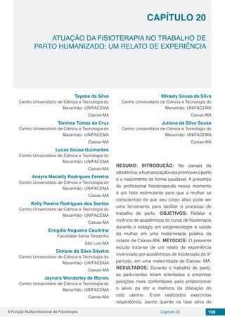 A Função Multiprofissional da Fisioterapia Capítulo 20 156
ATUAÇÃO DA FISIOTERAPIA NO TRABALHO DE
PARTO HUMANIZADO: UM RELATO DE EXPERIÊNCIA
CAPÍTULO 20
Tayane da Silva
Centro Universitário de Ciência e Tecnologia do
Maranhão- UNIFACEMA
Caxias-MA
Tamires Tomaz da Cruz
Centro Universitário de Ciência e Tecnologia do
Maranhão- UNIFACEMA
Caxias-MA
Lucas Sousa Guimarães
Centro Universitário de Ciência e Tecnologia do
Maranhão- UNIFACEMA
Caxias-MA
Anáyra Macielly Rodrigues Ferreira
Centro Universitário de Ciência e Tecnologia do
Maranhão- UNIFACEMA
Caxias-MA
Kelly Pereira Rodrigues dos Santos
Centro Universitário de Ciência e Tecnologia do
Maranhão- UNIFACEMA
Caxias-MA
Emigdio Nogueira Coutinho
Faculdade Santa Terezinha
São Luiz-MA
Simone da Silva Silveira
Centro Universitário de Ciência e Tecnologia do
Maranhão- UNIFACEMA
Caxias-MA
Jaynara Wanderley de Morais
Centro Universitário de Ciência e Tecnologia do
Maranhão- UNIFACEMA
Caxias-MA
Mikaely Sousa da Silva
Centro Universitário de Ciência e Tecnologia do
Maranhão- UNIFACEMA
Caxias-MA
Juliana da Silva Sousa
Centro Universitário de Ciência e Tecnologia do
Maranhão- UNIFACEMA
Caxias-MA
RESUMO: INTRODUÇÃO: No campo da
obstetrícia,ahumanizaçãovisapromoveroparto
e o nascimento de forma saudável. A presença
do profissional fisioterapeuta nesse momento
é um fator estimulante para que a mulher se
conscientize de que seu corpo ativo pode ser
uma ferramenta para facilitar o processo do
trabalho de parto. OBJETIVOS: Relatar a
vivência de acadêmicos do curso de fisioterapia
durante o estágio em uroginecologia e saúde
da mulher em uma maternidade pública da
cidade de Caxias-MA. MÉTODOS: O presente
estudo trata-se de um relato de experiência
vivenciado por acadêmicos de fisioterapia do 9°
período, em uma maternidade de Caxias- MA.
RESULTADOS: Durante o trabalho de parto,
as parturientes foram orientadas a encontrar
posições mais confortáveis para proporcionar
o alivio da dor e melhora da dilatação do
colo uterino. Eram realizados exercícios
respiratórios, banho quente na fase ativa do
 
