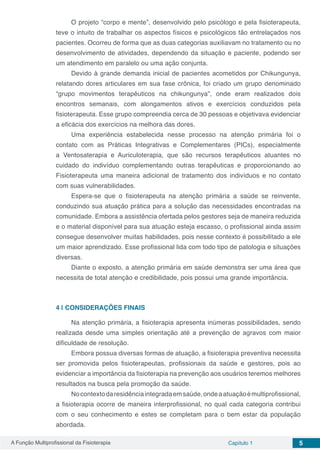 A Função Multiprofissional da Fisioterapia Capítulo 1 5
O projeto “corpo e mente”, desenvolvido pelo psicólogo e pela fisioterapeuta,
teve o intuito de trabalhar os aspectos físicos e psicológicos tão entrelaçados nos
pacientes. Ocorreu de forma que as duas categorias auxiliavam no tratamento ou no
desenvolvimento de atividades, dependendo da situação e paciente, podendo ser
um atendimento em paralelo ou uma ação conjunta.
Devido à grande demanda inicial de pacientes acometidos por Chikungunya,
relatando dores articulares em sua fase crônica, foi criado um grupo denominado
“grupo movimentos terapêuticos na chikungunya”, onde eram realizados dois
encontros semanais, com alongamentos ativos e exercícios conduzidos pela
fisioterapeuta. Esse grupo compreendia cerca de 30 pessoas e objetivava evidenciar
a eficácia dos exercícios na melhora das dores.
Uma experiência estabelecida nesse processo na atenção primária foi o
contato com as Práticas Integrativas e Complementares (PICs), especialmente
a Ventosaterapia e Auriculoterapia, que são recursos terapêuticos atuantes no
cuidado do indivíduo complementando outras terapêuticas e proporcionando ao
Fisioterapeuta uma maneira adicional de tratamento dos indivíduos e no contato
com suas vulnerabilidades.
Espera-se que o fisioterapeuta na atenção primária a saúde se reinvente,
conduzindo sua atuação prática para a solução das necessidades encontradas na
comunidade. Embora a assistência ofertada pelos gestores seja de maneira reduzida
e o material disponível para sua atuação esteja escasso, o profissional ainda assim
consegue desenvolver muitas habilidades, pois nesse contexto é possibilitado a ele
um maior aprendizado. Esse profissional lida com todo tipo de patologia e situações
diversas.
Diante o exposto, a atenção primária em saúde demonstra ser uma área que
necessita de total atenção e credibilidade, pois possui uma grande importância.
4 | 	CONSIDERAÇÕES FINAIS
Na atenção primária, a fisioterapia apresenta inúmeras possibilidades, sendo
realizada desde uma simples orientação até a prevenção de agravos com maior
dificuldade de resolução.
Embora possua diversas formas de atuação, a fisioterapia preventiva necessita
ser promovida pelos fisioterapeutas, profissionais da saúde e gestores, pois ao
evidenciar a importância da fisioterapia na prevenção aos usuários teremos melhores
resultados na busca pela promoção da saúde.
Nocontextodaresidênciaintegradaemsaúde,ondeaatuaçãoémultiprofissional,
a fisioterapia ocorre de maneira interprofissional, no qual cada categoria contribui
com o seu conhecimento e estes se completam para o bem estar da população
abordada.
 