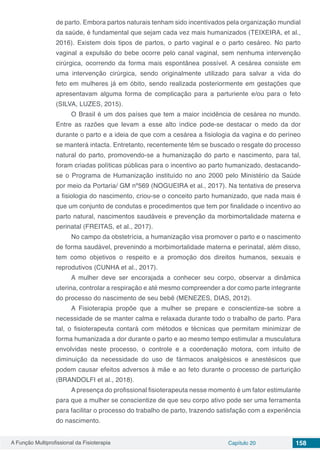 A Função Multiprofissional da Fisioterapia Capítulo 20 158
de parto. Embora partos naturais tenham sido incentivados pela organização mundial
da saúde, é fundamental que sejam cada vez mais humanizados (TEIXEIRA, et al.,
2016). Existem dois tipos de partos, o parto vaginal e o parto cesáreo. No parto
vaginal a expulsão do bebe ocorre pelo canal vaginal, sem nenhuma intervenção
cirúrgica, ocorrendo da forma mais espontânea possível. A cesárea consiste em
uma intervenção cirúrgica, sendo originalmente utilizado para salvar a vida do
feto em mulheres já em óbito, sendo realizada posteriormente em gestações que
apresentavam alguma forma de complicação para a parturiente e/ou para o feto
(SILVA, LUZES, 2015).
O Brasil é um dos países que tem a maior incidência de cesárea no mundo.
Entre as razões que levam a esse alto índice pode-se destacar o medo da dor
durante o parto e a ideia de que com a cesárea a fisiologia da vagina e do períneo
se manterá intacta. Entretanto, recentemente têm se buscado o resgate do processo
natural do parto, promovendo-se a humanização do parto e nascimento, para tal,
foram criadas políticas públicas para o incentivo ao parto humanizado, destacando-
se o Programa de Humanização instituído no ano 2000 pelo Ministério da Saúde
por meio da Portaria/ GM nº569 (NOGUEIRA et al., 2017). Na tentativa de preserva
a fisiologia do nascimento, criou-se o conceito parto humanizado, que nada mais é
que um conjunto de condutas e procedimentos que tem por finalidade o incentivo ao
parto natural, nascimentos saudáveis e prevenção da morbimortalidade materna e
perinatal (FREITAS, et al., 2017).
No campo da obstetrícia, a humanização visa promover o parto e o nascimento
de forma saudável, prevenindo a morbimortalidade materna e perinatal, além disso,
tem como objetivos o respeito e a promoção dos direitos humanos, sexuais e
reprodutivos (CUNHA et al., 2017).
A mulher deve ser encorajada a conhecer seu corpo, observar a dinâmica
uterina, controlar a respiração e até mesmo compreender a dor como parte integrante
do processo do nascimento de seu bebê (MENEZES, DIAS, 2012).
A Fisioterapia propõe que a mulher se prepare e conscientize-se sobre a
necessidade de se manter calma e relaxada durante todo o trabalho de parto. Para
tal, o fisioterapeuta contará com métodos e técnicas que permitam minimizar de
forma humanizada a dor durante o parto e ao mesmo tempo estimular a musculatura
envolvidas neste processo, o controle e a coordenação motora, com intuito de
diminuição da necessidade do uso de fármacos analgésicos e anestésicos que
podem causar efeitos adversos à mãe e ao feto durante o processo de parturição
(BRANDOLFI et al., 2018).
A presença do profissional fisioterapeuta nesse momento é um fator estimulante
para que a mulher se conscientize de que seu corpo ativo pode ser uma ferramenta
para facilitar o processo do trabalho de parto, trazendo satisfação com a experiência
do nascimento.
 
