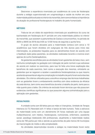 A Função Multiprofissional da Fisioterapia Capítulo 20 159
OBJETIVO
Descrever a experiência vivenciada por acadêmicos do curso de fisioterapia
durante o estágio supervisionado em uroginecologia e saúde da mulher em uma
maternidadepúblicasituadanointeriordomaranhão,bemcomoenfatizaraimportância
da atuação do profissional fisioterapeuta no trabalho de parto humanizado.
MÉTODO
Trata-se de um relato de experiência vivenciada por acadêmicos do curso de
bacharelado em fisioterapia do 9° período em uma maternidade pública no interior
do maranhão, que assistem a parturientes de Caxias e circunvizinhos, no período de
30/04 a 08/05 de 2018 das 8:00 as 12:00 horas de segunda a quinta feira.
O grupo de alunos alocados para a maternidade contava com cerca e 10
acadêmicos que foram divididos em subgrupos de três alunos para início das
intervenções, os protocolos traçados para os atendimentos foram de acordo com
o feedback dado pelas pacientes, as atividades realizadas durante a vivencia eram
apenas de cunho fisioterapêuticos.
As gestantes escolhidas para as atividades foram gestantes de baixo risco, sem
nenhuma complicação na gestação com indicação de parto normal e que estivesse
de acordo em realizar os exercícios, para isso foi feita uma breve explicação dos
benefícios de cada exercício, bem como a execução dos mesmos, entretanto as
gestantes que se negaram a receber a assistência fisioterapêuticas ou que mesmo
aceitandoapresentaramalgumacomplicaçãono trabalhodepartoforamexcluídasdas
atividades. Os critérios utilizados para a escolha e emprego das técnicas trabalhadas
com as gestantes foram o embasamento cientifico com clara evidencia da eficácia
de cada técnica, bem como seus benefícios durante o trabalho de parto, tanto para a
mãe quanto para o bebe. Os critérios de exclusão foram técnicas que não possuíam
evidencias cientificas significativas ou que possuíam alguma contraindicação para a
aplicação com gestantes.
RESULTADOS
A unidade conta com 50 leitos para as mães e 5 berçários, Unidade de Terapia
Intensiva (U.T.I) Neonatal com 11 leitos e banco de leite humano. Toda a estrutura
da maternidade conta com um atendimento 24 horas realizado por uma equipe
multiprofissional, com médico, fisioterapeuta, nutricionista, enfermeiro, assistente
social, psicólogo totalizando 235 profissionais, atualmente a maternidade realiza
cerca de 700 partos por mês e atende as parturientes de pelo menos 50 municípios
da macrorregião de média e alta complexidade.
As atividades desenvolvidas durante o estágio na maternidade foram tanto
 