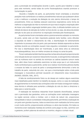 A Função Multiprofissional da Fisioterapia Capítulo 20 160
para a prevenção de complicações durante o parto, quanto para trabalhar o corpo
para este momento, sendo todas de cunho fisioterapêuticos visando promover a
humanização no parto.
Durante o trabalho de parto, as parturientes foram orientadas a encontrar
posições mais confortáveis e a realizar procedimentos naturais que pudessem aliviar
a dor e melhorar a evolução da dilatação do colo uterino diminuindo o tempo do
procedimento. Entre as medidas estavam exercícios respiratórios como forma de
melhorar a oxigenação da mãe no momento em que mais é exigido a respiração além
de trazer uma melhor oxigenação também para o feto, é utilizada também como um
método de desvio de atenção da mulher na hora da dor, ou seja, ela deixa de prestar
atenção na dor para se concentrar na respiração orientada pelo fisioterapeuta.
As parturientes foram orientadas sobre o posicionamentos adotado no momento
do parto, sendo este um fator importante podendo tanto facilitar, como dificultar
a expulsão do beber e relaxamento da mãe, a deambulação foi extremamente
importante no processo ativo do parto, pois permanecer deitada esperando as dores
sentidas durante as contrações causam mais angustia e ansiedade na parturiente.
Por isso a deambulação deve ser incentivada, e pois deixa ativa as estruturas
musculoesqueléticas, leva um melhor encaixe da criança no canal do parto.
Foramrealizadostambémbanhosquentesnafaseativadopartoproporcionando
uma redução da dor por ocasionar relaxamento muscular, os alongamentos realizados
com as mulheres eram no sentido de minimizar as caibras bastante comum nesta
fase, além disso foram realizados exercícios na bola suíça que é um instrumento
muito confortável para a parturiente, sentar-se e realizar movimentos pélvicos facilita
o encaixe do bebe no canal de parto e consequentemente diminuindo o temo do
trabalho de parto, reduzindo dor uma vez que a movimentação sobre a bola pode
massagear a musculatura perineal causando um relaxamento essa musculatura
(NUNES, SOUSA, VIAL, 2017).
A falta de condicionamento físico ou de desejo em realizar alguns exercícios
mais trabalhados pode interferir no trabalho da equipe, como e o caso da realização
de agachamentos no momento das contrações onde nem todas conseguiram realizar,
essa técnica é utilizada para aumentar a dilatação do colo do útero e direcionar o
bebe para o canal do parto.
A realização de manobras relaxantes foram bastante diversificadas, sempre
com a permissão das gestantes, entre as contrações eram realizadas massagens
na região cervical, ombro e lombar, com o intuito de reduzir dor, proporcionar
tranquilidade e reduzir a ansiedade vivida pela parturiente, permitindo a realização de
um parto sem grandes traumas, todos os exercícios eram realizados de forma suave
e com muito carinho, proporcionando confiança e o alivio das tensões. Em todos os
momentos eram realizadas medidas de conforto como pegar na mão, caminhar com
a gestante, proferir palavras de estímulo e incentivo, elogios e contato visual.
 