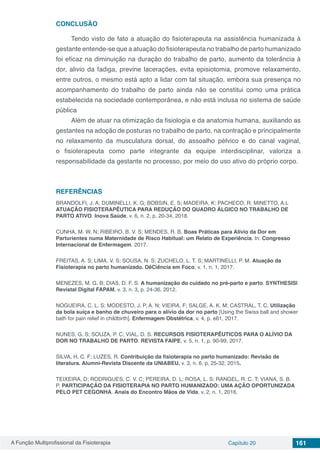 A Função Multiprofissional da Fisioterapia Capítulo 20 161
CONCLUSÃO
Tendo visto de fato a atuação do fisioterapeuta na assistência humanizada à
gestante entende-se que a atuação do fisioterapeuta no trabalho de parto humanizado
foi eficaz na diminuição na duração do trabalho de parto, aumento da tolerância à
dor, alivio da fadiga, previne lacerações, evita episiotomia, promove relaxamento,
entre outros, o mesmo está apto a lidar com tal situação, embora sua presença no
acompanhamento do trabalho de parto ainda não se constitui como uma prática
estabelecida na sociedade contemporânea, e não está inclusa no sistema de saúde
pública
Além de atuar na otimização da fisiologia e da anatomia humana, auxiliando as
gestantes na adoção de posturas no trabalho de parto, na contração e principalmente
no relaxamento da musculatura dorsal, do assoalho pélvico e do canal vaginal,
o fisioterapeuta como parte integrante da equipe interdisciplinar, valoriza a
responsabilidade da gestante no processo, por meio do uso ativo do próprio corpo.
REFERÊNCIAS
BRANDOLFI, J. A; DUMINELLI, K. G; BOBSIN, E. S; MADEIRA, K; PACHECO, R; MINETTO, A.I.
ATUAÇÃO FISIOTERAPÊUTICA PARA REDUÇÃO DO QUADRO ÁLGICO NO TRABALHO DE
PARTO ATIVO. Inova Saúde, v. 6, n. 2, p. 20-34, 2018.
CUNHA, M. W. N; RIBEIRO, B. V. S; MENDES, R. B. Boas Práticas para Alívio da Dor em
Parturientes numa Maternidade de Risco Habitual: um Relato de Experiência. In: Congresso
Internacional de Enfermagem. 2017.
FREITAS, A. S; LIMA, V. S; SOUSA, N. S; ZUCHELO, L. T. S; MARTINELLI, P. M. Atuação da
Fisioterapia no parto humanizado. DêCiência em Foco, v. 1, n. 1, 2017.
MENEZES, M. G. B; DIAS, D. F. S. A humanização do cuidado no pré-parto e parto. SYNTHESIS|
Revistal Digital FAPAM, v. 3, n. 3, p. 24-36, 2012.
NOGUEIRA, C. L. S; MODESTO, J. P. A. N; VIEIRA, F; SALGE, A. K. M; CASTRAL, T. C. Utilização
da bola suíça e banho de chuveiro para o alívio da dor no parto [Using the Swiss ball and shower
bath for pain relief in childbirth]. Enfermagem Obstétrica, v. 4, p. e61, 2017.
NUNES, G. S; SOUZA, P. C; VIAL, D. S. RECURSOS FISIOTERAPÊUTICOS PARA O ALÍVIO DA
DOR NO TRABALHO DE PARTO. REVISTA FAIPE, v. 5, n. 1, p. 90-99, 2017.
SILVA, H. C. F; LUZES, R. Contribuição da fisioterapia no parto humanizado: Revisão de
literatura. Alumni-Revista Discente da UNIABEU, v. 3, n. 6, p. 25-32, 2015.
TEIXEIRA, D; RODRIGUES, C. V. C; PEREIRA, D. L; ROSA, L. S; RANGEL, R. C. T; VIANA, S. B.
P. PARTICIPAÇÃO DA FISIOTERAPIA NO PARTO HUMANIZADO: UMA AÇÃO OPORTUNIZADA
PELO PET CEGONHA. Anais do Encontro Mãos de Vida, v. 2, n. 1, 2016.
 