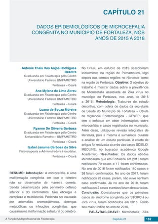 A Função Multiprofissional da Fisioterapia Capítulo 21 162
DADOS EPIDEMIOLÓGICOS DE MICROCEFALIA
CONGÊNITA NO MUNÍCIPIO DE FORTALEZA, NOS
ANOS DE 2015 A 2018
CAPÍTULO 21
Antonia Thais Dos Anjos Rodrigues
Bezerra
Graduanda em Fisioterapia pelo Centro
Universitário Fametro UNIFAMETRO
Fortaleza – Ceará
Ana Mylena de Lima Abreu
Graduanda em Fisioterapia pelo Centro
Universitário Fametro UNIFAMETRO
Fortaleza – Ceará
Luana de Souza Moreira
Graduanda em Fisioterapia pelo Centro
Universitário Fametro UNIFAMETRO
Fortaleza – Ceará
Ryanne De Oliveira Barbosa
Graduanda em Fisioterapia pelo Centro
Universitário Fametro – UNIFAMETRO
Fortaleza – Ceará
Izabel Janaína Barbosa da Silva
Fisioterapeuta e Administradora Hospitalar,
Fortaleza – Ceará
RESUMO: Introdução: A microcefalia é uma
malformação congênita em que o cérebro
não se desenvolve de maneira correta.
Sendo caracterizada pelo perímetro cefálico
inferior a 33 centímetros. Sua etiologia é
complexa e multifatorial. Podendo ser causada
por anomalias cromossômicas, doenças
metabólicas ou infecções congênitas, que
causam uma malformação estrutural do cérebro.
No Brasil, em outubro de 2015 descobriram
inicialmente na região de Pernambuco, logo
depois nas demais regiões no Nordeste como
na região de Fortaleza. Objetivo: O objetivo do
trabalho é mostrar dados sobre a prevalência
de Microcefalia associada ao Zika vírus no
município de Fortaleza, nos anos de 2015
a 2018. Metodologia: Tratou-se de estudo
descritivo, com coleta de dados da secretaria
de Saúde do Município de Fortaleza – Célula
de Vigilância Epidemiológica - CEVEPI, que
tem o enfoque em obter informações sobre
microcefalia e casos registrados no município.
Além disso, utilizou-se revisão integrativa de
literatura, pois a mesma é sumariada durante
a análise de um estudo particular. A coleta de
artigos foi realizada através das bases SCIELO,
MEDLINE, no buscador acadêmico Google
Acadêmico. Resultados: Os dados obtidos
identificaram que em Fortaleza em 2015 foram
notificados 79 casos e 17 foram confirmados.
No ano de 2016 foram notificados 110 casos e
38 foram confirmados. No ano de 2017, foram
notificados 28 casos, porém, não ouve nenhum
caso confirmado. Já no ano de 2018, foram
notificados 2 casos e ambos foram descartados.
Conclusão: Constatou-se que os primeiros
casos de síndrome congênita por STORCH ou
Zica vírus, foram notificados em 2015. Tendo
seu maior índice no ano de 2016.
PALAVRAS-CHAVE: Microcefalia; Zika
 