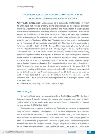 A Função Multiprofissional da Fisioterapia Capítulo 21 163
Vírus; Epidemiologia
EPIDEMIOLOGICAL DATA OF CONGENITAL MICROCEFALIA IN THE
MUNICIPALITY OF FORTALEZA, FROM 2015 TO 2018
ABSTRACT: Introduction: Microcephaly is a congenital malformation in which
the brain does not develop properly. Being characterized by the cephalic perimeter
inferior to 33 centimeters. Its etiology is complex and multifactorial. It can be caused
by chromosomal anomalies, metabolic diseases or congenital infections, which cause
a structural malformation of the brain. In Brazil, in October of 2015 they discovered
initially in the region of Pernambuco, soon after in the other regions in the Northeast
as in the region of Fortaleza. Objective: The objective of this study is to show data
on the prevalence of Microcephaly associated with Zika virus in the municipality of
Fortaleza, from 2015 to 2018. Methodology: This was a descriptive study, with data
collection from the Health Department of the Municipality of Fortaleza - Epidemiological
Surveillance Cell - CEVEPI, which focuses on obtaining information on microcephaly
and cases registered in the municipality. In addition, we used an integrative literature
review, since it is summarized during the analysis of a particular study. The collection
of articles was done through the bases SCIELO, MEDLINE, in the academic search
engine Google Academic. Results: The data obtained identified that in Fortaleza in
2015 79 cases were reported and 17 cases were confirmed. In the year 2016, 110
cases were reported and 38 cases were confirmed. In 2017, 28 cases were reported,
but he did not hear any confirmed cases. As early as 2018, 2 cases were reported
and both were discarded. Conclusion: It was found that the first cases of congenital
syndrome by STORCH or Zica virus, were reported in 2015. Having its highest index
in the year 2016.
KEYWORDS: Microcephaly; Zika Virus; Epidemiology
1 | 	INTRODUÇÃO
A microcefalia é uma condição rara onde o Recém-Nascido (RN) não tem o
desenvolvimento do cérebro de maneira correta, sendo caracterizado pelo perímetro
cefálico reduzido para a idade gestacional, acompanhada por alterações no sistema
nervoso central (POSENATO, 2018).
Sua etiologia é complexa e multifatorial. Podendo ser causada por anomalias
cromossômicas, doenças metabólicas ou infecções congênitas, que causam
uma malformação estrutural do cérebro. Acarretando disfunções neurológicas e
anormalidades no desenvolvimento neuropsicomotor.Essa malformação pode ser
efeito de vários fatores que possuem diferentes origens, como substâncias químicas
e infecciosas, além de bactérias, vírus e radiação. O quadro clinico pode apresentar
um atraso no desenvolvimento neuropsicomotor como, por exemplo, dificuldades
 