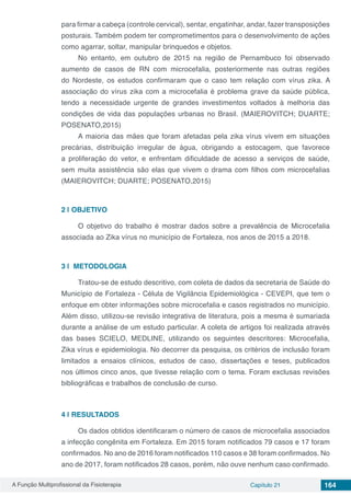 A Função Multiprofissional da Fisioterapia Capítulo 21 164
para firmar a cabeça (controle cervical), sentar, engatinhar, andar, fazer transposições
posturais. Também podem ter comprometimentos para o desenvolvimento de ações
como agarrar, soltar, manipular brinquedos e objetos.
No entanto, em outubro de 2015 na região de Pernambuco foi observado
aumento de casos de RN com microcefalia, posteriormente nas outras regiões
do Nordeste, os estudos confirmaram que o caso tem relação com vírus zika. A
associação do vírus zika com a microcefalia é problema grave da saúde pública,
tendo a  necessidade urgente de grandes investimentos voltados à melhoria das
condições de vida das populações urbanas no Brasil. (MAIEROVITCH; DUARTE;
POSENATO,2015)
A maioria das mães que foram afetadas pela zika vírus vivem em situações
precárias, distribuição irregular de água, obrigando a estocagem, que favorece
a proliferação do vetor, e enfrentam dificuldade de acesso a serviços de saúde,
sem muita assistência são elas que vivem o drama com filhos com microcefalias
(MAIEROVITCH; DUARTE; POSENATO,2015)
2 | 	OBJETIVO
O objetivo do trabalho é mostrar dados sobre a prevalência de Microcefalia
associada ao Zika vírus no município de Fortaleza, nos anos de 2015 a 2018.
3 | 	METODOLOGIA
Tratou-se de estudo descritivo, com coleta de dados da secretaria de Saúde do
Município de Fortaleza - Célula de Vigilância Epidemiológica - CEVEPI, que tem o
enfoque em obter informações sobre microcefalia e casos registrados no município.
Além disso, utilizou-se revisão integrativa de literatura, pois a mesma é sumariada
durante a análise de um estudo particular. A coleta de artigos foi realizada através
das bases SCIELO, MEDLINE, utilizando os seguintes descritores: Microcefalia,
Zika vírus e epidemiologia. No decorrer da pesquisa, os critérios de inclusão foram
limitados a ensaios clínicos, estudos de caso, dissertações e teses, publicados
nos últimos cinco anos, que tivesse relação com o tema. Foram exclusas revisões
bibliográficas e trabalhos de conclusão de curso.
4 | 	RESULTADOS
Os dados obtidos identificaram o número de casos de microcefalia associados
a infecção congênita em Fortaleza. Em 2015 foram notificados 79 casos e 17 foram
confirmados. No ano de 2016 foram notificados 110 casos e 38 foram confirmados. No
ano de 2017, foram notificados 28 casos, porém, não ouve nenhum caso confirmado.
 