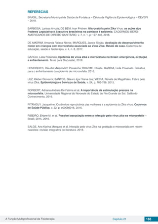 A Função Multiprofissional da Fisioterapia Capítulo 21 166
REFERECIAS
BRASIL, Secretaria Municipal de Saúde de Fortaleza – Célula de Vigilância Epidemiológica – CEVEPI
– 2018.
BARBOSA, Larissa Arruda; DE BEM, Ivan Pricken. Microcefalia pelo Zika Vírus: as ações dos
Poderes Legislativo e Executivo brasileiros no combate à epidemia. CADERNOS IBERO-
AMERICANOS DE DIREITO SANITÁRIO, v. 7, n. 1, p. 127-146, 2018.
DE AMORIM, Amanda Raíssa Neves; MARQUES, Janice Souza. Avaliação do desenvolvimento
motor em crianças com microcefalia associada ao Vírus Zika- Relato de caso. Cadernos de
educação, saúde e fisioterapia, v. 4, n. 8, 2017.
GARCIA, Leila Posenato. Epidemia do vírus Zika e microcefalia no Brasil: emergência, evolução
e enfrentamento. Texto para Discussão, 2018.
HENRIQUES, Cláudio Maierovitch Pessanha; DUARTE, Elisete; GARCIA, Leila Posenato. Desafios
para o enfrentamento da epidemia de microcefalia. 2016.
LUZ, Kleber Giovanni; SANTOS, Glauco Igor Viana dos; VIEIRA, Renata de Magalhães. Febre pelo
vírus Zika. Epidemiologia e Serviços de Saúde, v. 24, p. 785-788, 2015.
NORBERT, Adriana Andreia De Fatima et al. A importância da estimulação precoce na
microcefalia. Universidade Regional do Noroeste do Estado do Rio Grande do Sul. Salão do
Conhecimento, 2016.
PITANGUY, Jacqueline. Os direitos reprodutivos das mulheres e a epidemia do Zika vírus. Cadernos
de Saúde Pública, v. 32, p. e00066016, 2016.
RIBEIRO, Erlane M. et al. Possível associação entre a infecção pelo vírus zika ea microcefalia—
Brasil, 2015. 2016.
SALGE, Ana Karina Marques et al. Infecção pelo vírus Zika na gestação e microcefalia em recém-
nascidos: revisão integrativa de literatura. 2016.
 
