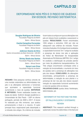 A Função Multiprofissional da Fisioterapia Capítulo 22 167
DEFORMIDADE NOS PÉS E O RISCO DE QUEDAS
EM IDOSOS: REVISÃO SISTEMÁTICA
CAPÍTULO 22
Douglas Rodrigues de Oliveira
Faculdade Pitágoras de Betim
Betim – Minas Gerais
Camila Campolina Fernandes
Faculdade Pitágoras de Betim
Betim – Minas Gerais
Jederson Soares da Silva
Centro Universitário de Belo Horizonte - UNI-BH
Betim – Minas Gerais
Shirley Sheila dos Santos
Faculdade Pitágoras de Betim
Betim – Minas Gerais
Denyo Luan Pires
Faculdade Pitágoras de Betim
Betim – Minas Gerais
RESUMO: Esta pesquisa verificou através de
uma revisão sistemática as deformidades nos
pés e as alterações estruturais e funcionais
que acometem a capacidade funcional
aumentando o risco de quedas. MATERIAIS
E MÉTODOS:  Foram realizadas buscas nas
bases de dados  SciELO, Google acadêmico e
Universidade de São Paulo – USP no idioma
português, período de 2009 a 2017. A busca
foi realizada por três revisores, que avaliou
primeiramente o título e o resumo. O autor
principal ficou responsável pelo desempate e
a inclusão dos artigos. Os critérios de inclusão
foram todos os artigos em que as alterações nos
pés em idosos foram avaliados e associaram a
quedas. RESULTADOS:  Foram encontrados
1055 artigos e excluídos 1052 por não se
adequarem aos critérios de inclusão. Foram
incluídos3estudos.Em2artigosforamavaliados
a capacidade funcional. Em 1 artigo foi avaliado
a presença de dores nos pés e aplicação
do Índice de Manchester de Incapacidade
Associada ao Pé Doloroso (MFPDI). Em 1 artigo
foi avaliado a distribuição da pressão plantar
por meio da plataforma baropodométrica. Os
Três artigos encontraram correlação entre a
redução da funcionalidade, o aumento do risco
de quedas com a presença de alterações nos
pés dos idosos. CONCLUSÃO: As alterações
encontradas, principalmente a presença de
deformidades, a redução do arco plantar e a
presença de dor nos pés dos idosos causam
redução da capacidade funcional aumentando
o risco de quedas entre os idosos.
PALAVRAS-CHAVE: queda, idoso, fisioterapia,
deformidades, pé.
DEFORMITY AT THE FEET AND THE RISK
OF FALLS IN ELDERLY: SYSTEMATIC
REVIEW
ABSTRACT: This research verified through a
systematic review the deformities in the feet and
 