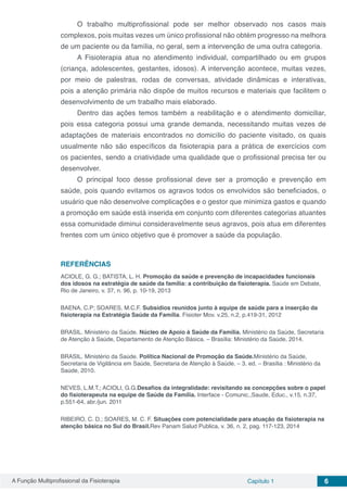 A Função Multiprofissional da Fisioterapia Capítulo 1 6
O trabalho multiprofissional pode ser melhor observado nos casos mais
complexos, pois muitas vezes um único profissional não obtém progresso na melhora
de um paciente ou da família, no geral, sem a intervenção de uma outra categoria.
A Fisioterapia atua no atendimento individual, compartilhado ou em grupos
(criança, adolescentes, gestantes, idosos). A intervenção acontece, muitas vezes,
por meio de palestras, rodas de conversas, atividade dinâmicas e interativas,
pois a atenção primária não dispõe de muitos recursos e materiais que facilitem o
desenvolvimento de um trabalho mais elaborado.
Dentro das ações temos também a reabilitação e o atendimento domiciliar,
pois essa categoria possui uma grande demanda, necessitando muitas vezes de
adaptações de materiais encontrados no domicílio do paciente visitado, os quais
usualmente não são específicos da fisioterapia para a prática de exercícios com
os pacientes, sendo a criatividade uma qualidade que o profissional precisa ter ou
desenvolver.
O principal foco desse profissional deve ser a promoção e prevenção em
saúde, pois quando evitamos os agravos todos os envolvidos são beneficiados, o
usuário que não desenvolve complicações e o gestor que minimiza gastos e quando
a promoção em saúde está inserida em conjunto com diferentes categorias atuantes
essa comunidade diminui consideravelmente seus agravos, pois atua em diferentes
frentes com um único objetivo que é promover a saúde da população.
REFERÊNCIAS
ACIOLE, G. G.; BATISTA, L. H. Promoção da saúde e prevenção de incapacidades funcionais
dos idosos na estratégia de saúde da família: a contribuição da fisioterapia. Saúde em Debate,
Rio de Janeiro, v. 37, n. 96, p. 10-19, 2013
BAENA, C.P; SOARES, M.C.F. Subsídios reunidos junto à equipe de saúde para a inserção da
fisioterapia na Estratégia Saúde da Família. Fisioter Mov. v.25, n.2, p.419-31, 2012
BRASIL. Ministério da Saúde. Núcleo de Apoio à Saúde da Família. Ministério da Saúde, Secretaria
de Atenção à Saúde, Departamento de Atenção Básica. – Brasília: Ministério da Saúde, 2014.
BRASIL. Ministério da Saúde. Política Nacional de Promoção da Saúde.Ministério da Saúde,
Secretaria de Vigilância em Saúde, Secretaria de Atenção à Saúde. – 3. ed. – Brasília : Ministério da
Saúde, 2010.
NEVES, L.M.T.; ACIOLI, G.G.Desafios da integralidade: revisitando as concepções sobre o papel
do fisioterapeuta na equipe de Saúde da Família. Interface - Comunic.,Saude, Educ., v.15, n.37,
p.551-64, abr./jun. 2011
RIBEIRO, C. D.; SOARES, M. C. F. Situações com potencialidade para atuação da fisioterapia na
atenção básica no Sul do Brasil.Rev Panam Salud Publica, v. 36, n. 2, pag. 117-123, 2014
 