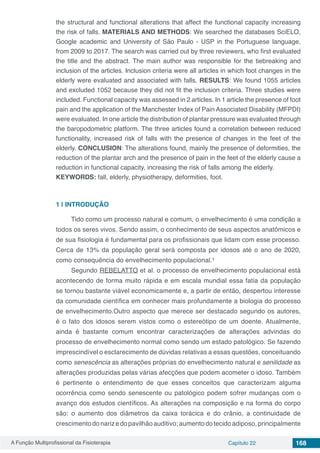 A Função Multiprofissional da Fisioterapia Capítulo 22 168
the structural and functional alterations that affect the functional capacity increasing
the risk of falls. MATERIALS AND METHODS: We searched the databases SciELO,
Google academic and University of São Paulo - USP in the Portuguese language,
from 2009 to 2017. The search was carried out by three reviewers, who first evaluated
the title and the abstract. The main author was responsible for the tiebreaking and
inclusion of the articles. Inclusion criteria were all articles in which foot changes in the
elderly were evaluated and associated with falls. RESULTS: We found 1055 articles
and excluded 1052 because they did not fit the inclusion criteria. Three studies were
included. Functional capacity was assessed in 2 articles. In 1 article the presence of foot
pain and the application of the Manchester Index of Pain Associated Disability (MFPDI)
were evaluated. In one article the distribution of plantar pressure was evaluated through
the baropodometric platform. The three articles found a correlation between reduced
functionality, increased risk of falls with the presence of changes in the feet of the
elderly. CONCLUSION: The alterations found, mainly the presence of deformities, the
reduction of the plantar arch and the presence of pain in the feet of the elderly cause a
reduction in functional capacity, increasing the risk of falls among the elderly.
KEYWORDS: fall, elderly, physiotherapy, deformities, foot.
1 | 	INTRODUÇÃO
Tido como um processo natural e comum, o envelhecimento é uma condição a
todos os seres vivos. Sendo assim, o conhecimento de seus aspectos anatômicos e
de sua fisiologia é fundamental para os profissionais que lidam com esse processo.
Cerca de 13% da população geral será composta por idosos até o ano de 2020,
como consequência do envelhecimento populacional.¹
Segundo REBELATTO et al. o processo de envelhecimento populacional está
acontecendo de forma muito rápida e em escala mundial essa fatia da população
se tornou bastante viável economicamente e, a partir de então, despertou interesse
da comunidade científica em conhecer mais profundamente a biologia do processo
de envelhecimento.Outro aspecto que merece ser destacado segundo os autores,
é o fato dos idosos serem vistos como o estereótipo de um doente. Atualmente,
ainda é bastante comum encontrar caracterizações de alterações advindas do
processo de envelhecimento normal como sendo um estado patológico. Se fazendo
imprescindível o esclarecimento de dúvidas relativas a essas questões, conceituando
como senescência as alterações próprias do envelhecimento natural e senilidade as
alterações produzidas pelas várias afecções que podem acometer o idoso. Também
é pertinente o entendimento de que esses conceitos que caracterizam alguma
ocorrência como sendo senescente ou patológico podem sofrer mudanças com o
avanço dos estudos científicos. As alterações na composição e na forma do corpo
são: o aumento dos diâmetros da caixa torácica e do crânio, a continuidade de
crescimentodonarizedopavilhãoauditivo;aumentodotecidoadiposo,principalmente
 