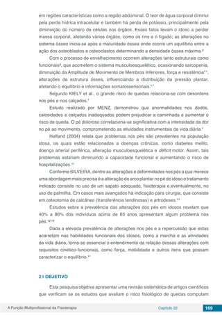 A Função Multiprofissional da Fisioterapia Capítulo 22 169
em regiões características como a região abdominal. O teor de água corporal diminui
pela perda hídrica intracelular e também há perda de potássio, principalmente pela
diminuição do número de células nos órgãos. Esses fatos levam o idoso a perder
massa corporal, afetando vários órgãos, como os rins e o fígado; as alterações no
sistema ósseo inicia-se após a maturidade óssea onde ocorre um equilíbrio entre a
ação dos osteoblastos e osteoclastos determinando a densidade óssea máxima.²
Com o processo de envelhecimento ocorrem alterações tanto estruturais como
funcionais³, que acometem o sistema musculoesquelético, ocasionando sarcopenia,
diminuição da Amplitude de Movimento de Membros Inferiores, força e resistência⁴⁻⁵,
alterações da estrutura óssea, influenciando a distribuição da pressão plantar,
afetando o equilíbrio e informações somatossensoriais.⁶⁻⁷
Segundo KIELY et al., o grande risco de quedas relaciona-se com desordens
nos pés e nos calçados.⁸
Estudo realizado por MENZ, demonstrou que anormalidades nos dedos,
calosidades e calçados inadequados podem prejudicar a caminhada e aumentar o
risco de queda. O pé doloroso correlaciona-se significativa com a intensidade da dor
no pé ao movimento, comprometendo as atividades instrumentais da vida diária.⁹
Helfand (2004) relata que problemas nos pés são prevalentes na população
idosa, os quais estão relacionados a doenças crônicas, como diabetes melito,
doença arterial periférica, alteração musculoesquelética e déficit motor. Assim, tais
problemas estariam diminuindo a capacidade funcional e aumentando o risco de
hospitalizações.¹⁰
Conforme SILVEIRA, dentre as alterações e deformidades nos pés a que merece
uma abordagem mais precisa é a alteração do arco plantar no pé do idoso o tratamento
indicado consiste no uso de um sapato adequado, fisioterapia e,eventualmente, no
uso de palmilha. Em casos mais avançados há indicação para cirurgia, que consiste
em osteotomia de calcâneo (transferência tendinosas) e artrodeses.¹¹
Estudos sobre a prevalência das alterações dos pés em idosos revelam que
40% a 86% dos indivíduos acima de 65 anos apresentam algum problema nos
pés.¹²⁻¹³
Dada a elevada prevalência de alterações nos pés e a repercussão que estas
acarretam nas habilidades funcionais dos idosos, como a marcha e as atividades
da vida diária, torna-se essencial o entendimento da relação dessas alterações com
requisitos cinético-funcionais, como força, mobilidade e outros itens que possam
caracterizar o equilíbrio.¹⁴
2 | 	OBJETIVO
Esta pesquisa objetiva apresentar uma revisão sistemática de artigos científicos
que verificam se os estudos que avaliam o risco fisiológico de quedas computam
 