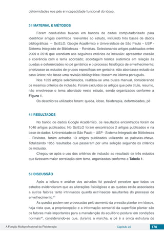 A Função Multiprofissional da Fisioterapia Capítulo 22 170
deformidades nos pés e incapacidade funcional do idoso.
3 | 	MATERIAL E MÉTODOS
Foram conduzidas buscas em bancos de dados computadorizado para
identificar artigos científicos relevantes ao estudo, incluindo três bases de dados
bibliográficas — SciELO, Google Acadêmico e Universidade de São Paulo – USP -
Sistema Integrado de Bibliotecas – Revistas. Selecionando artigos publicados entre
2009 e 2016 que atendiam aos seguintes critérios de inclusão: apresentar coesão
e coerência com o tema abordado; abordagem teórica sistêmica em relação às
quedas e deformidades no pé geriátrico e o processo fisiológico de envelhecimento;
priorizasse os estudos de grupos específicos em geriatria; não abordasse estudo de
caso único; não fosse uma revisão bibliográfica; fossem no idioma português.
Nos 1055 artigos selecionados, realizou-se uma busca manual, considerando
os mesmos critérios de inclusão. Foram excluídos os artigos que pelo título, resumo,
não envolvesse o tema abordado neste estudo, sendo organizados conforme a
Figura 1.
Os descritores utilizados foram: queda, idoso, fisioterapia, deformidades, pé
4 | 	RESULTADOS
No banco de dados Google Acadêmico, os resultados encontrados foram de
1040 artigos publicados; No SciELO foram encontrados 2 artigos publicados e na
base de dados: Universidade de São Paulo – USP - Sistema Integrado de Bibliotecas
– Revistas, foram achados 13 artigos publicados utilizando as palavras-chave.
Totalizando 1055 resultados que passaram por uma seleção seguindo os critérios
de inclusão.
Chegou-se após o uso dos critérios de inclusão ao resultado de três estudos
que tivessem maior correlação com tema, organizados conforme a Tabela 1.
5 | 	DISCUSSÃO
Após a leitura e análise dos achados foi possível perceber que todos os
estudos evidenciaram que as alterações fisiológicas e as quedas estão associadas
a outros fatores tanto intrínsecos quanto extrínsecos resultantes do processo de
envelhecimento.¹⁵
As quedas podem ser provocadas pelo aumento da pressão plantar em idosos,
haja vista que, a propriocepção e a informação sensorial da superfície plantar são
os fatores mais importantes para a manutenção do equilíbrio postural em condições
normais¹⁶, considerando-se que, durante a marcha, o pé é a única estrutura do
 