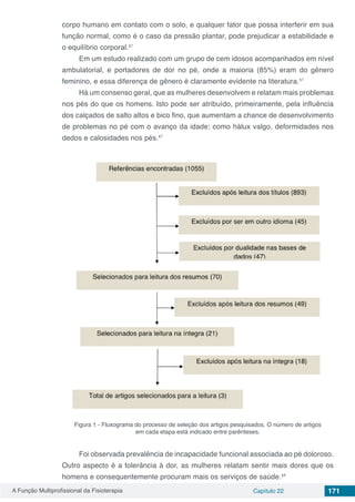 A Função Multiprofissional da Fisioterapia Capítulo 22 171
corpo humano em contato com o solo, e qualquer fator que possa interferir em sua
função normal, como é o caso da pressão plantar, pode prejudicar a estabilidade e
o equilíbrio corporal.¹⁷
Em um estudo realizado com um grupo de cem idosos acompanhados em nível
ambulatorial, e portadores de dor no pé, onde a maioria (85%) eram do gênero
feminino, e essa diferença de gênero é claramente evidente na literatura.¹⁷
Há um consenso geral, que as mulheres desenvolvem e relatam mais problemas
nos pés do que os homens. Isto pode ser atribuído, primeiramente, pela influência
dos calçados de salto altos e bico fino, que aumentam a chance de desenvolvimento
de problemas no pé com o avanço da idade; como hálux valgo, deformidades nos
dedos e calosidades nos pés.¹⁷
Figura 1 - Fluxograma do processo de seleção dos artigos pesquisados. O número de artigos
em cada etapa está indicado entre parênteses.
Foi observada prevalência de incapacidade funcional associada ao pé doloroso.
Outro aspecto é a tolerância à dor, as mulheres relatam sentir mais dores que os
homens e consequentemente procuram mais os serviços de saúde.¹⁸
 