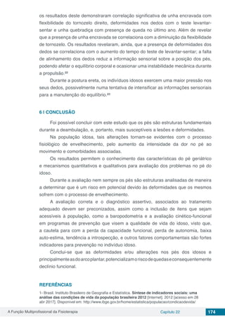 A Função Multiprofissional da Fisioterapia Capítulo 22 174
os resultados deste demonstraram correlação significativa de unha encravada com
flexibilidade do tornozelo direito, deformidades nos dedos com o teste levantar-
sentar e unha quebradiça com presença de queda no último ano. Além de revelar
que a presença de unha encravada se correlaciona com a diminuição da flexibilidade
de tornozelo. Os resultados revelaram, ainda, que a presença de deformidades dos
dedos se correlaciona com o aumento do tempo do teste de levantar-sentar; a falta
de alinhamento dos dedos reduz a informação sensorial sobre a posição dos pés,
podendo afetar o equilíbrio corporal e ocasionar uma instabilidade mecânica durante
a propulsão.²²
Durante a postura ereta, os indivíduos idosos exercem uma maior pressão nos
seus dedos, possivelmente numa tentativa de intensificar as informações sensoriais
para a manutenção do equilíbrio.²³
6 | 	CONCLUSÃO
Foi possível concluir com este estudo que os pés são estruturas fundamentais
durante a deambulação, e, portanto, mais susceptíveis a lesões e deformidades.
Na população idosa, tais alterações tornam-se evidentes com o processo
fisiológico de envelhecimento, pelo aumento da intensidade da dor no pé ao
movimento e comorbidades associadas.
Os resultados permitem o conhecimento das características do pé geriátrico
e mecanismos quantitativos e qualitativos para avaliação dos problemas no pé do
idoso.
Durante a avaliação nem sempre os pés são estruturas analisadas de maneira
a determinar que é um risco em potencial devido às deformidades que os mesmos
sofrem com o processo de envelhecimento.
A avaliação correta e o diagnóstico assertivo, associados ao tratamento
adequado devem ser preconizados, assim como a inclusão de itens que sejam
acessíveis à população, como a baropodometria e a avaliação cinético-funcional
em programas de prevenção que visem a qualidade de vida do idoso, visto que,
a cautela para com a perda da capacidade funcional, perda de autonomia, baixa
auto-estima, tendência a introspecção, e outros fatores comportamentais são fortes
indicadores para prevenção no indivíduo idoso.
Conclui-se que as deformidades e/ou alterações nos pés dos idosos e
principalmenteasdoarcoplantar,potencializamoriscodequedaseconsequentemente
declínio funcional.
REFERÊNCIAS
1- Brasil. Instituto Brasileiro de Geografia e Estatística. Síntese de indicadores sociais: uma
análise das condições de vida da população brasileira 2012 [Internet]. 2012 [acesso em 28
abr 2017]. Disponível em: http://www.ibge.gov.br/home/estatistica/populacao/condicaodevida/
 