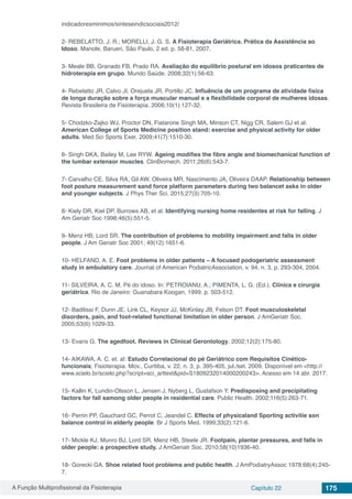 A Função Multiprofissional da Fisioterapia Capítulo 22 175
indicadoresminimos/sinteseindicsociais2012/
2- REBELATTO, J. R.; MORELLI, J. G. S. A Fisioterapia Geriátrica. Prática da Assistência ao
Idoso. Manole, Barueri, São Paulo, 2 ed. p. 58-81, 2007.
3- Meale BB, Granado FB, Prado RA. Avaliação do equilíbrio postural em idosos praticantes de
hidroterapia em grupo. Mundo Saúde. 2008;32(1):56-63.
4- Rebelatto JR, Calvo JI, Orejuela JR, Portillo JC. Influência de um programa de atividade física
de longa duração sobre a força muscular manual e a flexibilidade corporal de mulheres idosas.
Revista Brasileira de Fisioterapia. 2006;10(1):127-32.
5- Chodzko-Zajko WJ, Proctor DN, Fiatarone Singh MA, Minson CT, Nigg CR, Salem GJ et al.
American College of Sports Medicine position stand: exercise and physical activity for older
adults. Med Sci Sports Exer. 2009;41(7):1510-30.
6- Singh DKA, Bailey M, Lee RYW. Ageing modifies the fibre angle and biomechanical function of
the lumbar extensor muscles. ClinBiomech. 2011;26(6):543-7.
7- Carvalho CE, Silva RA, Gil AW, Oliveira MR, Nascimento JA, Oliveira DAAP. Relationship between
foot posture measurement sand force platform parameters during two balancet asks in older
and younger subjects. J Phys Ther Sci. 2015;27(3):705-10.
8- Kiely DR, Kiel DP, Burrows AB, et al. Identifying nursing home residentes at risk for falling. J
Am Geriatr Soc 1998;46(5):551-5.
9- Menz HB, Lord SR. The contribution of problems to mobility impairment and falls in older
people. J Am Geriatr Soc 2001; 49(12):1651-6.
10- HELFAND, A. E. Foot problems in older patients – A focused podogeriatric assessment
study in ambulatory care. Journal of American PodiatricAssociation, v. 94, n. 3, p. 293-304, 2004.
11- SILVEIRA, A. C. M. Pé do idoso. In: PETROIANU, A.; PIMENTA, L. G. (Ed.). Clínica e cirurgia
geriátrica. Rio de Janeiro: Guanabara Koogan, 1999. p. 503-512.
12- Badilissi F, Dunn JE, Link CL, Keysor JJ, McKinlay JB, Felson DT. Foot musculoskeletal
disorders, pain, and foot-related functional limitation in older person. J AmGeriatr Soc.
2005;53(6):1029-33.
13- Evans G. The agedfoot. Reviews in Clinical Gerontology. 2002;12(2):175-80.
14- AIKAWA, A. C. et. al: Estudo Correlacional do pé Geriátrico com Requisitos Cinético-
funcionais; Fisioterapia. Mov., Curitiba, v. 22, n. 3, p. 395-405, jul./set. 2009. Disponível em <http://
www.scielo.br/scielo.php?script=sci_arttext&pid=S1809232014000200243>. Acesso em 14 abr. 2017.
15- Kallin K, Lundin-Olsson L, Jensen J, Nyberg L, Gustafson Y. Predisposing and precipitating
factors for fall samong older people in residential care. Public Health. 2002;116(5):263-71.
16- Perrin PP, Gauchard GC, Perrot C, Jeandel C. Effects of physicaland Sporting activitie son
balance control in elderly people. Br J Sports Med. 1999;33(2):121-6.
17- Mickle KJ, Munro BJ, Lord SR, Menz HB, Steele JR. Footpain, plantar pressures, and falls in
older people: a prospective study. J AmGeriatr Soc. 2010;58(10)1936-40.
18- Gorecki GA. Shoe related foot problems and public health. J AmPodiatryAssoc 1978;68(4):245-
7.
 
