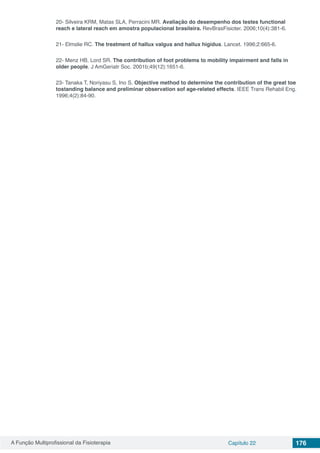 A Função Multiprofissional da Fisioterapia Capítulo 22 176
20- Silveira KRM, Matas SLA, Perracini MR. Avaliação do desempenho dos testes functional
reach e lateral reach em amostra populacional brasileira. RevBrasFisioter. 2006;10(4):381-6.
21- Elmslie RC. The treatment of hallux valgus and hallux higidus. Lancet. 1996;2:665-6.
22- Menz HB, Lord SR. The contribution of foot problems to mobility impairment and falls in
older people. J AmGeriatr Soc. 2001b;49(12):1651-6.
23- Tanaka T, Noriyasu S, Ino S. Objective method to determine the contribution of the great toe
tostanding balance and preliminar observation sof age-related effects. IEEE Trans Rehabil Eng.
1996;4(2):84-90.
 