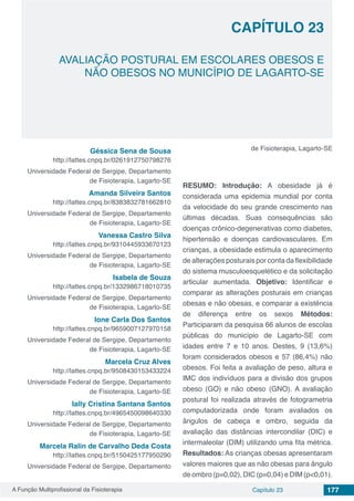 A Função Multiprofissional da Fisioterapia Capítulo 23 177
AVALIAÇÃO POSTURAL EM ESCOLARES OBESOS E
NÃO OBESOS NO MUNICÍPIO DE LAGARTO-SE
CAPÍTULO 23
Géssica Sena de Sousa
http://lattes.cnpq.br/0261912750798276
Universidade Federal de Sergipe, Departamento
de Fisioterapia, Lagarto-SE
Amanda Silveira Santos
http://lattes.cnpq.br/8383832781662810
Universidade Federal de Sergipe, Departamento
de Fisioterapia, Lagarto-SE
Vanessa Castro Silva
http://lattes.cnpq.br/9310445933670123
Universidade Federal de Sergipe, Departamento
de Fisioterapia, Lagarto-SE
Isabela de Souza
http://lattes.cnpq.br/1332986718010735
Universidade Federal de Sergipe, Departamento
de Fisioterapia, Lagarto-SE
Ione Carla Dos Santos
http://lattes.cnpq.br/9659007127970158
Universidade Federal de Sergipe, Departamento
de Fisioterapia, Lagarto-SE
Marcela Cruz Alves
http://lattes.cnpq.br/9508430153433224
Universidade Federal de Sergipe, Departamento
de Fisioterapia, Lagarto-SE
Ially Cristina Santana Santos
http://lattes.cnpq.br/4965450098640330
Universidade Federal de Sergipe, Departamento
de Fisioterapia, Lagarto-SE
Marcela Ralin de Carvalho Deda Costa
http://lattes.cnpq.br/5150425177950290
Universidade Federal de Sergipe, Departamento
de Fisioterapia, Lagarto-SE
RESUMO: Introdução: A obesidade já é
considerada uma epidemia mundial por conta
da velocidade do seu grande crescimento nas
últimas décadas. Suas consequências são
doenças crônico-degenerativas como diabetes,
hipertensão e doenças cardiovasculares. Em
crianças, a obesidade estimula o aparecimento
de alterações posturais por conta da flexibilidade
do sistema musculoesquelético e da solicitação
articular aumentada. Objetivo: Identificar e
comparar as alterações posturais em crianças
obesas e não obesas, e comparar a existência
de diferença entre os sexos Métodos:
Participaram da pesquisa 66 alunos de escolas
públicas do município de Lagarto-SE com
idades entre 7 e 10 anos. Destes, 9 (13,6%)
foram considerados obesos e 57 (86,4%) não
obesos. Foi feita a avaliação de peso, altura e
IMC dos indivíduos para a divisão dos grupos
obeso (GO) e não obeso (GNO). A avaliação
postural foi realizada através de fotogrametria
computadorizada onde foram avaliados os
ângulos de cabeça e ombro, seguida da
avaliação das distâncias intercondilar (DIC) e
intermaleolar (DIM) utilizando uma fita métrica.
Resultados: As crianças obesas apresentaram
valores maiores que as não obesas para ângulo
de ombro (p=0,02), DIC (p=0,04) e DIM (p<0,01).
 