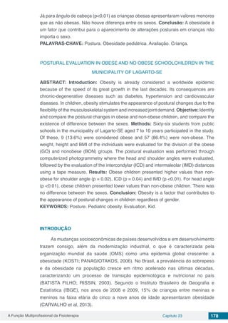 A Função Multiprofissional da Fisioterapia Capítulo 23 178
Já para ângulo de cabeça (p<0,01) as crianças obesas apresentaram valores menores
que as não obesas. Não houve diferença entre os sexos. Conclusão: A obesidade é
um fator que contribui para o aparecimento de alterações posturais em crianças não
importa o sexo.
PALAVRAS-CHAVE: Postura. Obesidade pediátrica. Avaliação. Criança.
POSTURAL EVALUATION IN OBESE AND NO OBESE SCHOOLCHILDREN IN THE
MUNICIPALITY OF LAGARTO-SE
ABSTRACT: Introduction: Obesity is already considered a worldwide epidemic
because of the speed of its great growth in the last decades. Its consequences are
chronic-degenerative diseases such as diabetes, hypertension and cardiovascular
diseases. In children, obesity stimulates the appearance of postural changes due to the
flexibility of the musculoskeletal system and increased joint demand. Objective: Identify
and compare the postural changes in obese and non-obese children, and compare the
existence of difference between the sexes. Methods: Sixty-six students from public
schools in the municipality of Lagarto-SE aged 7 to 10 years participated in the study.
Of these, 9 (13.6%) were considered obese and 57 (86.4%) were non-obese. The
weight, height and BMI of the individuals were evaluated for the division of the obese
(GO) and nonobese (BON) groups. The postural evaluation was performed through
computerized photogrammetry where the head and shoulder angles were evaluated,
followed by the evaluation of the intercondylar (ICD) and intermaleolar (IMD) distances
using a tape measure. Results: Obese children presented higher values than non-
obese for shoulder angle (p = 0.02), ICD (p = 0.04) and IMD (p <0.01). For head angle
(p <0.01), obese children presented lower values than non-obese children. There was
no difference between the sexes. Conclusion: Obesity is a factor that contributes to
the appearance of postural changes in children regardless of gender.
KEYWORDS: Posture. Pediatric obesity. Evaluation. Kid.
INTRODUÇÃO
As mudanças socioeconômicas de países desenvolvidos e em desenvolvimento
trazem consigo, além da modernização industrial, o que é caracterizada pela
organização mundial da saúde (OMS) como uma epidemia global crescente: a
obesidade (KOSTI; PANAGIOTAKOS, 2006). No Brasil, a prevalência do sobrepeso
e da obesidade na população cresce em ritmo acelerado nas últimas décadas,
caracterizando um processo de transição epidemiológica e nutricional no país
(BATISTA FILHO; RISSIN, 2003). Segundo o Instituto Brasileiro de Geografia e
Estatística (IBGE), nos anos de 2008 e 2009, 15% de crianças entre meninas e
meninos na faixa etária do cinco a nove anos de idade apresentaram obesidade
(CARVALHO et al, 2013).
 