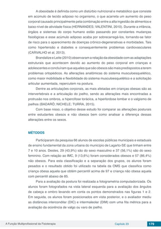 A Função Multiprofissional da Fisioterapia Capítulo 23 179
A obesidade é definida como um distúrbio nutricional e metabólico que consiste
em acúmulo de tecido adiposo no organismo, o que acarreta um aumento do peso
corporal causado principalmente pela combinação entre a alta ingestão de alimentos e
baixo nível de atividade física (HERNANDES; VALENTINI, 2010). Durante a infância,
órgãos e sistemas do corpo humano estão passando por constantes mudanças
fisiológicas e esse acúmulo adiposo acaba por sobrecarregá-los, tornando-se fator
de risco para o aparecimento de doenças crônico-degenerativas e morbidades. Tais
como hipertensão e diabetes e consequentemente problemas cardiovasculares
(CARVALHO et al, 2013).
Brandalize e Leite (2010) observaram a relação da obesidade com as adaptações
estruturais que acontecem devido ao aumento do peso corporal em crianças e
adolescentes e concluíram que aqueles que são obesos são mais predispostos a terem
problemas ortopédicos. As alterações anatômicas do sistema musculoesquelético,
como maior mobilidade e flexibilidade do sistema musculoesquelético e a solicitação
articular aumentada, repercutem na postura.
Dentre as articulações corporais, as mais afetadas em crianças obesas são as
intervertebrais e a articulação do joelho, sendo as alterações mais encontradas a
protrusão nos ombros, a hipercifose torácica, a hiperlordose lombar e o valgismo de
joelhos (BADARÓ; NICHELE; TURRA, 2015).
Com base nisso, o objetivo desse estudo foi comparar as alterações posturais
entre estudantes obesos e não obesos bem como analisar a diferença dessas
alterações entre os sexos.
MÉTODOS
Participaram da pesquisa 66 alunos de escolas públicas municipais e estaduais
de ensino fundamental da zona urbana do município de Lagarto-SE que tinham entre
7 e 10 anos. Destes, 29 (43,9%) são do sexo masculino e 37 (56,1%) são do sexo
feminino. Com relação ao IMC, 9 (13,6%) foram considerados obesos e 57 (86,4%)
não obesos. Para esta classificação e a separação dos grupos, os alunos foram
pesados e o resultado obtido foi utilizado na tabela da OMS que classifica como
criança obesa aquela que obtém percentil acima de 97 e criança não obesa aquela
com percentil abaixo de 85.
Para a avaliação da postura foi realizada a fotogrametria computadorizada. Os
alunos foram fotografados na vista lateral esquerda para a avaliação dos ângulos
de cabeça e ombro levando em conta os pontos demonstrados nas figuras 1 e 2.
Em seguida, os alunos foram posicionados em vista posterior, e o avaliador mediu
as distâncias intercondilar (DIC) e intermaleolar (DIM) com uma fita métrica para a
avaliação da ocorência de valgo ou varo de joelho.
 