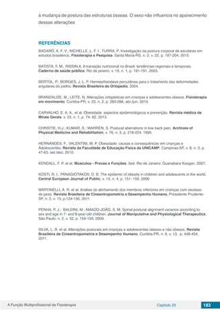 A Função Multiprofissional da Fisioterapia Capítulo 23 183
à mudança de postura das estruturas ósseas. O sexo não influencia no aparecimento
dessas alterações
REFERÊNCIAS
BADARÓ, A. F. V., NICHELLE, L. F. I., TURRA, P. Investigação da postura corporal de escolares em
estudos brasileiros. Fisioterapia e Pesquisa. Santa Maria-RS, n. 2, v. 22, p. 197-204, 2015.
BATISTA, F. M., RISSIN A. A transição nutricional no Brasil: tendências regionais e temporais.
Caderno de saúde pública. Rio de janeiro, v. 19, n. 1, p. 181-191. 2003.
BERTOL, P.; BORGES, J. L. P. Hemiepifisiodese percutânea para o tratamento das deformidades
angulares do joelho. Revista Brasileira de Ortopedia, 2004.
BRANDALIZE, M., LEITE, N. Alterações ortopédicas em crianças e adolescentes obesos. Fisioterapia
em movimento. Curitiba-PR, v. 23, n. 2, p. 283-288, abr./jun. 2010.
CARVALHO, E. A. A., et al. Obesidade: aspectos epidemiológicos e prevenção. Revista médica de
Minas Gerais. v. 23, n. 1, p. 74- 82. 2013.
CHRISTIE, H.J.; KUMAR, S.; WARREN, S. Postural aberrations in low back pain. Archives of
Physical Medicine and Rehabilitation, v. 76, n. 3, p. 218-224, 1995.
HERNANDES, F., VALENTINI, M. P. Obesidade: causas e consequências em crianças e
Adolescentes. Revista da Faculdade de Educação Física da UNICAMP. Campinas-SP, v. 8, n. 3, p.
47-63, set./dez. 2010.
KENDALL, F. P. et al. Músculos - Provas e Funções. 5ed. Rio de Janeiro: Guanabara Koogan. 2007.
KOSTI, R. I., PANAGIOTAKOS, D. B. The epidemic of obesity in children and adolescents in the world.
Central European Journal of Public. v. 14, n. 4, p. 151- 159. 2006
MARTINELLI, A. R. et al. Análise do alinhamento dos membros inferiores em crianças com excesso
de peso. Revista Brasileira de Cineantropometria e Desempenho Humano. Presidente Prudente-
SP, n. 2, v. 13, p.124-130, 2011.
PENHA, P. J.; BALDINI, M.; AMADO-JOÃO, S. M. Spinal postural alignment variance according to
sex and age in 7- and 8-year-old children. Journal of Manipulative and Physiological Therapeutics.
São Paulo, n. 2, v. 32, p. 154-159, 2009.
SILVA, L. R. et al. Alterações posturais em crianças e adolescentes obesos e não obesos. Revista
Brasileira de Cineantropometria e Desempenho Humano. Curitiba-PR, n. 6, v. 13, p. 448-454,
2011.
 