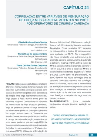 A Função Multiprofissional da Fisioterapia Capítulo 24 184
CORRELAÇÃO ENTRE VARIÁVEIS DE MENSURAÇÃO
DE FORÇA MUSCULAR EM PACIENTES NO PRÉ E
PÓS-OPERATÓRIO DE CIRURGIA CARDÍACA
CAPÍTULO 24
Cássia Giulliane Costa Santos
Universidade Federal de Sergipe, Departamento
de Fisioterapia
São Cristóvão – SE
Manoel Luiz de Cerqueira Neto
Universidade Federal de Sergipe, Departamento
de Fisioterapia
São Cristóvão – SE
Telma Cristina Fontes Cerqueira
Universidade Federal de Sergipe, Departamento
de Fisioterapia
Lagarto – SE
RESUMO: São escassos estudos que analisam
diferentes mensurações de força muscular em
pacientes submetidos à cirurgia cardíaca, com
lacunas a serem investigadas sobre a existência
de relação entre força nos membros inferiores,
força global e força manual neste perfil de
pacientes. Objetivo: Correlacionar as variáveis
de mensuração de força muscular periférica,
força de preensão palmar e força isométrica
de extensão de joelho no pré e pós-operatório
de cirurgia cardíaca. Métodos: Trata-se de um
estudoobservacionalcompacientessubmetidos
à cirurgia de revascularização miocárdica ou
troca valvar, avaliados pelo escore do MRC, da
dinamometriadepreensãopalmaredeextensão
de joelho, no pré-operatório e no 5º dia do pós-
operatório (5DPO). Utilizou-se a Correlação de
Pearson.Valoresder<0,30indicaramcorrelação
fraca e p<0,05 indicou significância estatística.
Resultados: Foram avaliados 107 pacientes
no pré-operatório e destes, 49 permaneceram
para avaliação no 5DPO. No pré-operatório
não houve correlação entre a dinamometria de
preensão palmar e a dinamometria de extensão
e joelho (r = -0,204; p=0,519), entre o escore do
MRC e a dinamometria de preensão palmar (r =
-0,049; p=0,110) e entre o escore do MRC e a
dinamometria de extensão de joelho (r = 0,002;
p=0,040). Assim como no pré-operatório, no
5DPO também não houve correlação entre as
variáveis. Conclusão: Devido a não correlação
entre as variáveis, enfatiza-se a necessidade
de avaliação de diferentes segmentos corporais
e/ou utilização de diferentes instrumentos de
mensuração, a fim de obter uma estimativa
mais fidedigna a respeito da força muscular
desses pacientes.
PALAVRAS-CHAVE: força muscular;
cardiopatias; cirurgia torácica; avaliação em
saúde.
CORRELATION BETWEEN VARIABLES
OF MUSCLE STRENGTH MEASUREMENT
IN PRE AND POSTOPERATIVE CARDIAC
 