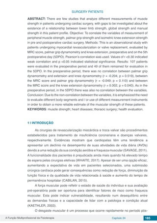 A Função Multiprofissional da Fisioterapia Capítulo 24 185
SURGERY PATIENTS
ABSTRACT: There are few studies that analyze different measurements of muscle
strength in patients undergoing cardiac surgery, with gaps to be investigated about the
existence of a relationship between lower limb strength, global strength and manual
strength in this patient profile. Objective: To correlate the variables of measurement of
peripheral muscle strength, palmar grip strength and isometric knee extension strength
in pre and postoperative cardiac surgery. Methods: This is an observational study with
patients undergoing myocardial revascularization or valve replacement, evaluated by
MRC score, palmar grip dynamometry and knee extension, preoperative and on the 5th
postoperative day (5DPO). Pearson’s correlation was used. Values of r <0.30 indicated
weak correlation and p <0.05 indicated statistical significance. Results: 107 patients
were evaluated in the preoperative period and 49 of them remained for evaluation in
the 5DPO. In the preoperative period, there was no correlation between palmar grip
dynamometry and extension and knee dynamometry (r = -0.204, p = 0.519), between
the MRC score and palmar grip dynamometry (r = -0.049; p = 0.110) and between
the MRC score and the knee extension dynamometry (r = 0.002; p = 0.040). As in the
preoperative period, in the 5DPO there was also no correlation between the variables.
Conclusion: Due to the non-correlation between the variables, it is emphasized the need
to evaluate different body segments and / or use of different measurement instruments
in order to obtain a more reliable estimate of the muscular strength of these patients.
KEYWORDS: muscle strength; heart diseases; thoracic surgery; health evaluation.
1 | 	INTRODUÇÃO
As cirurgias de revascularização miocárdica e troca valvar são procedimentos
estabelecidos para tratamento de insuficiência coronariana e doenças valvares,
respectivamente. Evidências mostram que cardiopatas têm uma tendência a
apresentar um declínio no desempenho de suas atividades de vida diária (AVDs)
devido a uma redução da sua condição aeróbia e fraqueza muscular (SAVAGE, 2011).
A funcionalidade dos pacientes é prejudicada ainda mais quando há elevado tempo
de espera pelas cirurgias eletivas (WHAITE, 2017). Apesar de ser uma opção eficaz,
aumentando a expectativa de vida em pacientes selecionados, uma submissão
cirúrgica cardíaca pode gerar consequências como redução de força, diminuição da
função física e da qualidade de vida relacionada à saúde e aumento do tempo de
permanência hospitalar (CABILAN, 2015).
A força muscular pode refletir o estado de saúde do indivíduo e sua avaliação
pré-operatória pode ser oportuna para identificar fatores de risco como fraqueza
muscular. Esta pode indicar vulnerabilidade, resultando num desequilíbrio entre
as demandas físicas e a capacidade de lidar com a patologia e condição atual
(KAETHLER, 2003).
O desgaste muscular é um processo que ocorre rapidamente no período pós-
 