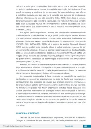 A Função Multiprofissional da Fisioterapia Capítulo 24 186
cirúrgico e pode gerar complicações funcionais, sendo que a fraqueza muscular
no período imediato após a cirurgia é associada à produção de interleucina. Essa
sequência sugere a existência de um processo de hipercatabolismo que reforça
a proteólise muscular, que por sua vez é induzida pelo aumento da produção de
citocinas inflamatórias na fase pós-operatória (LIDA, 2014). Além disso, a redução
da força muscular no pós-operatório é agravada pela inatividade física que também
pode levar a prejuízos neurais. O envelhecimento e déficits causados pela idade
são outros fatores que podem contribuir para a fraqueza muscular (FRIED, 2001;
MITNITSKI, 2002).
Em alguns perfis de pacientes, estudos têm relacionado a dinamometria de
preensão palmar como preditora de força global, porém alguns autores afirmam
que o grupamento muscular avaliado por meio desse teste não é fundamental em
atividades diárias que exigem sustentação do peso do próprio corpo, por exemplo
(FARIAS, 2011; GERALDES, 2008). Já o escore do Medical Research Council
(MRC) permite avaliar força muscular global e status funcional, e apesar de ser
um instrumento subjetivo e limitado a apenas 5 escores possíveis de classificação,
pode ser utilizado como indicador de capacidade muscular (MURAKAMI, 2015). Em
relação à força muscular de extensão do joelho, esta pode refletir significativamente
no quadro clínico, capacidade de deambulação e qualidade de vida em pacientes
cardiopatas (SANTOS, 2014).
Portanto, há lacunas a serem investigadas sobre a existência de relação entre
força nos membros inferiores, força global e força de preensão palmar. A princípio,
a hipótese estabelecida é que há correlação positiva entre as forças de preensão
palmar, isometria de membros inferiores e força muscular global.
As pesquisas relacionadas à força muscular na população de pacientes
cardiopatas se concentram especialmente na área da fisioterapia respiratória e
cardiopulmonar. São escassos os estudos que analisam diferentes mensurações
de força muscular global e periférica em pacientes submetidos à cirurgia cardíaca.
Na literatura pesquisada não foram encontrados estudos nessa população que
utilizam diferentes instrumentos de avaliação de força muscular global e periférica
e fazem associação entre as variáveis. Diante disso, este estudo propôs investigar
a correlação entre as diferentes variáveis de mensuração de força muscular em
cardiopatas cirúrgicos, através da força muscular periférica, força de preensão
palmar e força isométrica de extensão de joelho, em dois momentos: no pré e pós-
operatório.
2 | 	MATERIAL E MÉTODOS
Trata-se de um estudo observacional longitudinal, realizado na Enfermaria
Cirúrgica e Unidade de Terapia Intensiva (UTI) da Fundação Beneficência Hospital
 