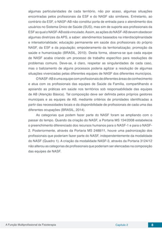 A Função Multiprofissional da Fisioterapia Capítulo 2 8
algumas particularidades de cada território, não por acaso, algumas situações
encontradas pelos profissionais da ESF e do NASF são similares. Entretanto, ao
contrário da ESF, o NASF-AB não constitui porta de entrada para o atendimento dos
usuários no Sistema Único de Saúde (SUS), mas sim de suporte aos profissionais da
ESFaoqualoNASF-ABestávinculado.Assim,asaçõesdoNASF-ABdevemobedecer
algumas diretrizes da APS, a saber: atendimentos baseados na interdisciplinaridade
e intersetorialidade; educação permanente em saúde dos profissionais do próprio
NASF, da ESF e da população; empoderamento da territorialização; promoção da
saúde e humanização (BRASIL, 2010). Desta forma, observa-se que cada equipe
de NASF acaba criando um processo de trabalho específico para resoluções de
problemas comuns. Deve-se, é claro, respeitar as singularidades de cada caso,
mas o balizamento de alguns processos poderia agilizar a resolução de algumas
situações vivenciadas pelas diferentes equipes de NASF dos diferentes municípios.
ONASF-ABéumaequipecomprofissionaisdediferentesáreasdeconhecimento
e atua com os profissionais das equipes de Saúde da Família, compartilhando e
apoiando as práticas em saúde nos territórios sob responsabilidade das equipes
de AB (Atenção Básica). Tal composição deve ser definida pelos próprios gestores
municipais e as equipes de AB, mediante critérios de prioridades identificadas a
partir das necessidades locais e da disponibilidade de profissionais de cada uma das
diferentes ocupações (BRASIL, 2014).
As categorias que podem fazer parte do NASF foram se ampliando com o
passar do tempo. Quando da criação do NASF, a Portaria MS 154/2008 estabelecia
o preenchimento diferenciado dos recursos humanos para o NASF-1 e para o NASF-
2. Posteriormente, através da Portaria MS 2488/11, houve uma padronização dos
profissionais que poderiam fazer parte do NASF, independentemente da modalidade
do NASF (Quadro 1). A criação da modalidade NASF-3, através da Portaria 3124/12
não alterou as categorias de profissionais que poderiam ser elencadas na composição
das equipes de NASF.
 