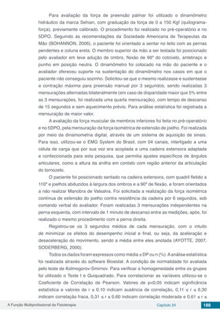 A Função Multiprofissional da Fisioterapia Capítulo 24 188
Para avaliação da força de preensão palmar foi utilizado o dinamômetro
hidráulico da marca Sehian, com graduação da força de 0 a 150 Kgf (quilograma-
força), previamente calibrado. O procedimento foi realizado no pré-operatório e no
5DPO. Seguindo as recomendações da Sociedade Americana de Terapeutas da
Mão (BOHANNON, 2006), o paciente foi orientado a sentar no leito com as pernas
pendentes e coluna ereta. O membro superior da mão a ser testada foi posicionado
pelo avaliador em leve adução de ombro, flexão de 90º do cotovelo, antebraço e
punho em posição neutra. O dinamômetro foi colocado na mão do paciente e o
avaliador ofereceu suporte na sustentação do dinamômetro nos casos em que o
paciente não conseguiu sozinho. Solicitou-se que o mesmo realizasse e sustentasse
a contração máxima para preensão manual por 3 segundos, sendo realizadas 3
mensurações alternadas bilateralmente (em caso de disparidade maior que 5% entre
as 3 mensurações, foi realizada uma quarta mensuração), com tempo de descanso
de 15 segundos e sem aquecimento prévio. Para análise estatística foi registrada a
mensuração de maior valor.
A avaliação da força muscular de membros inferiores foi feita no pré-operatório
e no 5DPO, pela mensuração da força isométrica de extensão de joelho. Foi realizada
por meio da dinamometria digital, através de um sistema de aquisição de sinais.
Para isso, utilizou-se o EMG System do Brasil, com 04 canais, interligado a uma
célula de carga que por sua vez era acoplada a uma cadeira extensora adaptada
e confeccionada para esta pesquisa, que permitia ajustes específicos de ângulos
articulares, como a altura da anilha em contato com região anterior da articulação
do tornozelo.
O paciente foi posicionado sentado na cadeira extensora, com quadril fletido a
110º e joelhos abduzidos à largura dos ombros e a 90º de flexão, e foram orientados
a não realizar Manobra de Valsalva. Foi solicitada a realização da força isométrica
contínua de extensão do joelho contra resistência da cadeira por 6 segundos, sob
comando verbal do avaliador. Foram realizadas 3 mensurações independentes na
perna esquerda, com intervalo de 1 minuto de descanso entre as medições, após, foi
realizado o mesmo procedimento com a perna direita.
Registrou-se os 3 segundos médios de cada mensuração, com o intuito
de minimizar os efeitos do desempenho inicial e final, ou seja, da aceleração e
desaceleração do movimento, sendo a média entre eles anotada (AYOTTE, 2007;
SODERBERG, 2000).
Todos os dados foram expressos como média ± DP ou n (%).Aanálise estatística
foi realizada através do software Bioestat. A condição de normalidade foi avaliada
pelo teste de Kolmogorov-Smirnov. Para verificar a homogeneidade entre os grupos
foi utilizado o Teste t e Quiquadrado. Para correlacionar as variáveis utilizou-se o
Coeficiente de Correlação de Pearson. Valores de p<0,05 indicam significância
estatística e valores de r ≤ 0,10 indicam ausência de correlação, 0,11 ≤ r ≤ 0,30
indicam correlação fraca, 0,31 ≤ r ≤ 0,60 indicam correlação moderada e 0,61 ≤ r ≤
 