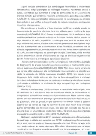 A Função Multiprofissional da Fisioterapia Capítulo 24 192
Alguns estudos demonstram que complicações relacionadas à instabilidade
hemodinâmica, tempo prolongado de ventilação mecânica, hipertensão arterial e
outros, são motivos que aumentam o tempo de permanência na UTI, assim como
o tempo de CEC, que também se relaciona à morbidade no período pós-operatório
(LAIZO, 2010). Estas complicações estão presentes na caracterização da amostra
deste estudo, o que justifica a descontinuação de mais da metade dos participantes
no período pós-operatório.
De acordo com a literatura, a força muscular periférica, avaliada através da
dinamometria de membros inferiores, tem sido utilizada como preditora da força
muscular global (SANTOS, 2014). Santos e colaboradores (2014) avaliaram a força
muscular periférica de pacientes submetidos à cirurgia cardíaca eletiva, através da
força isométrica de joelho, e puderam concluir que esse perfil de paciente tem a
força muscular reduzida no pós-operatório imediato, porém tende a recuperar a força
nos dias subsequentes até a alta hospitalar. Estes resultados corroboram com os
achados no presente estudo, onde se pode observar uma média de força semelhante
no 5DPO, quando comparada ao período pré-cirúrgico. Além disso, estes mesmos
autores encontraram valores pré-operatórios da força de extensão de joelho cerca
de 50% menores que o previsto para a população saudável.
Adinamometria de extensão de joelho é um importante instrumento na avaliação
do desempenho de grupos musculares periféricos grandes e relativamente fortes,
como o quadríceps femoral (VASCONCELOS, 2009). Além disso, é uma ferramenta
que permite obter dados com alta confiabilidade intraexaminador e é considerável
válida na detecção de déficits musculares (KAMIYA, 2015). Um estudo prévio
demonstrou forte relação entre um alto nível de força do quadríceps e um baixo
risco de mortalidade cardiovascular em pacientes com doença arterial coronariana,
confirmando a viabilidade da avaliação da força do quadríceps em cardiopatas
(KAMIYA, 2015).
Martins e colaboradores (2018) avaliaram a capacidade funcional pelo teste
de caminhada de 6 minutos e a força de quadríceps através da dinamometria, no
pré-operatório e no 5DPO de revascularização do miocárdio. Assim como no nosso
estudo, eles não encontraram diferença significativa dos valores de força muscular
do quadríceps, entre os grupos, no pré-operatório e no 5DPO. Porém, é possível
observar que os valores de força no estudo de Santos et al. foram mais reduzidos
quando comparados aos do nosso estudo. Isso pode ser explicado pelo fato de a
amostra deles ter uma média de idade maior (63,5±10,2 anos), quando comparada
a nossa (pré-operatório: 53,04±13,90; 5DPO: 47,94±14,14).
Nellessen e colaboradores (2015) estudaram a relação entre a força muscular
de quadríceps e a idade, em pacientes com DPOC, e relataram que força muscular
atinge seus maiores níveis em torno da segunda e terceira década de vida, após
isso, tende a decair ao passar dos anos. Além disso, observaram que pacientes
classificados com fraqueza muscular de quadríceps tinham sobrepeso. No nosso
 