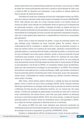 A Função Multiprofissional da Fisioterapia Capítulo 24 193
estudo observamos tais características presentes na amostra, uma vez que a média
de idade dos nossos participantes está entre a quarta e quinta década de vida e que
a média do IMC os classifica com sobrepeso, o que justifica os valores médios da
força muscular de extensão do joelho.
Considera-se ainda que mudanças de força tem implicações diretas nas AVDs,
pois seus valores reduzidos estão relacionados a limitações funcionais (MURAKAMI,
2015). Vale reforçar que além de a força muscular tender a um declive devido ao
avanço da idade, essa redução em cardiopatas ainda se agrava por consequências
da submissão cirúrgica, o que justifica a redução de todas as médias de força no
5DPO, quando comparado ao pré-operatório na nossa população. Tudo isso reforça a
necessidade da investigação da força muscular dos pacientes cardiopatas cirúrgicos,
visto que a força global pode determinar a independência funcional na recuperação
pós-operatória.
Assim como a força de extensão de joelho, a força de preensão palmar tem
sido utilizada como indicadora de força muscular global. No entanto, Vieira e
colaboradores (2015), estudaram a relação entre a força de preensão manual e a
força de membro inferior em mulheres de meia idade, utilizando a dinamometria de
preensão palmar e a dinamometria de flexão e extensão de joelho, e concluíram que
há uma correlação fraca entre essas variáveis, sendo a força de preensão manual
insuficiente para predizer a força de membro inferior em mulheres de meia idade.
Apesar de a amostra do estudo de Vieira e colaboradores (2015), ter uma média da
força de preensão manual (25,8 kgf) abaixo da observada no nosso estudo (67,86 kgf
no pré-operatório e 54,40 kgf no 5DPO), os resultados obtidos foram semelhantes,
posto que não encontramos correlação no pré-operatório e no 5DPO. Tais achados
demonstram concordância com o estudo de Bassey (1998), que também considera a
força de preensão palmar insuficiente para medir a força total, já que não representa,
muitas vezes, a dificuldade em realizar atividades que utilizam membros inferiores,
como sentar e levantar.
Além disso, outros fatores podem influenciar a medida da força de preensão
palmar, como o horário em que é feita a avaliação (ACHE, 2010). Estudos mostram
diferenças significativas na variação média da força no período da manhã e da tarde
e diferença da força de pico em diferentes horários, em um mesmo dia. No nosso
estudo, o horário de avaliação foi padronizado no período da noite com o intuito de
evitar interferências. Da mesma forma, outro fator que pode interferir na diferença
da força é a dominância lateral (ACHE, 2010). No nosso estudo, a média de força de
preensão palmar do membro direito foi semelhante entre o pré-operatório e 5DPO.
Já a média do membro esquerdo foi diferente entre os 2 momentos.
Os valores de MRC tem sido muito utilizados para direcionar protocolos de
reabilitaçãoeplanosdeintervençãoterapêutica,alémdepermitirumacompanhamento
da evolução funcional e prognóstico do paciente (CORDEIRO, 2016).
Cordeiro e colaboradores (2016) correlacionaram a força muscular periférica,
 