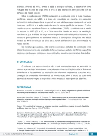 A Função Multiprofissional da Fisioterapia Capítulo 24 194
avaliada através do MRC, antes e após a cirurgia cardíaca, e observaram uma
redução das médias de força entre o pré e o pós-operatório, corroborando com os
achados do nosso estudo.
Silva e colaboradores (2018) realizaram a correlação entre a força muscular
periférica, através do MRC, e o teste de velocidade de marcha, em pacientes
submetidos à cirurgia cardíaca, e concluíram que não houve correlação entre a força
muscular periférica e a velocidade da marcha nesse perfil de pacientes. Porém,
relacionando ao estudo de Dantas e colaboradores (2012), considerou que a média
do escore do MRC (52 ± 10, n = 71) é reduzida devido ao tempo de ventilação
mecânica e que análises de força muscular periférica têm sido pouco explorada na
literatura, principalmente no contexto relativo a cardiopatas cirúrgicos. Os dados
médios do MRC do estudo de Silva et al. foram semelhantes aos encontrados no
nosso estudo.
Na literatura pesquisada, não foram encontrados estudos de correlação entre
diferentes instrumentos de avaliação de força muscular global e periférica no perfil de
pacientes cardiopatas cirúrgicos, o que dificultou a análise comparativa dos dados.
5 | 	CONCLUSÃO
Conclui-se que nessa amostra não houve correlação entre as variáveis de
mensuração de força muscular no pré e pós-operatório de cirurgia cardíaca. Portanto,
enfatiza-se a necessidade de avaliação de diferentes segmentos corporais e/ou
utilização de diferentes instrumentos de mensuração, com o intuito de obter uma
estimativa mais fidedigna a respeito da força muscular neste perfil de paciente.
REFERÊNCIAS
Ache Dias J, Ovando A, Külkamp W, Gomes Borges Junior N. Força de preensão palmar: métodos
de avaliação e fatores que influenciam a medida. Vol. 12. 2010. 209 p.
Ayotte NW, Stetts DM, Keenan G, Grenway EH. Electromyographical analysis of selected lower
extremity muscles during 5 unilateral weight-bearing exercises. J Orthop Sports Phys Ther.
2007;37:48–55.
Bassey EJ. Longitudinal changes in selected physical capabilities: muscle strength, flexibility
and body size. Age Ageing. 1998;27(3):12-6.
Bohannon RW, Peolsson A, Massy-Westropp N, Desrosiers J, Bear-Lehman J. Reference values
for adult grip strength measured with a Jamar dynamometer: a descriptive meta-analysis.
Physiotherapy. 1o
de março de 2006;92(1):11–5.
Cabilan CJ, Hines S, Munday J. The effectiveness of prehabilitation or preoperative exercise for
surgical patients: a systematic review. JBI Database Syst Rev Implement Rep. 2015;13(1):146–87.
Cordeiro ALL, Queiroz GO, Souza MM, Guimarães AR, Araújo TM de, Correia Junior MA de V, et
al. Tempo de ventilação mecânica e força muscular periférica na pós-cirurgia cardíaca. Int J
 