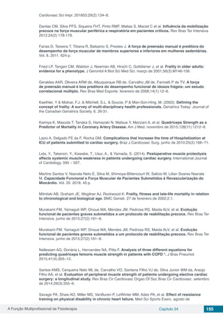 A Função Multiprofissional da Fisioterapia Capítulo 24 195
Cardiovasc Sci Impr. 201603;29(2):134–8.
Dantas CM, Silva PFS, Siqueira FHT, Pinto RMF, Matias S, Maciel C et al. Influência da mobilização
precoce na força muscular periférica e respiratória em pacientes críticos. Rev Bras Ter Intensiva
2012;24(2) 178-178.
Farias D, Teixeira T, Tibana R, Balsamo S, Prestes J. A força de preensão manual é preditora do
desempenho da força muscular de membros superiores e inferiores em mulheres sedentárias.
Vol. 8. 2011. 624 p.
Fried LP, Tangen CM, Walston J, Newman AB, Hirsch C, Gottdiener J, et al. Frailty in older adults:
evidence for a phenotype. J Gerontol A Biol Sci Med Sci. março de 2001;56(3):M146-156.
Geraldes AAR, Oliveira ARM de, Albuquerque RB de, Carvalho JM de, Farinatti P de TV. A força
de preensão manual é boa preditora do desempenho funcional de idosos frágeis: um estudo
correlacional múltiplo. Rev Bras Med Esporte. fevereiro de 2008;14(1):12–6.
Kaethler, Y & Molnar, F.J. & Mitchell, S.L. & Soucie, P & Man-Son-Hing, M. (2003). Defining the
concept of frailty: A survey of multi-disciplinary health professionals. Geriatrics Today: Journal of
the Canadian Geriatrics Society. 6. 26-31.
Kamiya K, Masuda T, Tanaka S, Hamazaki N, Matsue Y, Mezzani A, et al. Quadriceps Strength as a
Predictor of Mortality in Coronary Artery Disease. Am J Med. novembro de 2015;128(11):1212–9.
Laizo A, Delgado FE da F, Rocha GM. Complications that increase the time of Hospitalization at
ICU of patients submitted to cardiac surgery. Braz J Cardiovasc Surg. junho de 2010;25(2):166–71.
Lida, Y., Takenori, Y., Kawabe, T., Usui, A., & Yamada, S. (2014). Postoperative muscle proteolysis
affects systemic muscle weakness in patients undergoing cardiac surgery. International Journal
of Cardiology, 595 – 597.
Martins Santos V, Nasrala Neto E, Silva M, Shimoya-Bittencourt W, Salicio M, Lilian Soares Nasrala
M. Capacidade Funcional e Força Muscular de Pacientes Submetidos à Revascularização do
Miocárdio. Vol. 20. 2018. 45 p.
Mitnitski AB, Graham JE, Mogilner AJ, Rockwood K. Frailty, fitness and late-life mortality in relation
to chronological and biological age. BMC Geriatr. 27 de fevereiro de 2002;2:1.
Murakami FM, Yamaguti WP, Onoue MA, Mendes JM, Pedrosa RS, Maida ALV, et al. Evolução
funcional de pacientes graves submetidos a um protocolo de reabilitação precoce. Rev Bras Ter
Intensiva. junho de 2015;27(2):161–9.
Murakami FM, Yamaguti WP, Onoue MA, Mendes JM, Pedrosa RS, Maida ALV, et al. Evolução
funcional de pacientes graves submetidos a um protocolo de reabilitação precoce. Rev Bras Ter
Intensiva. junho de 2015;27(2):161–9.
Nellessen AG, Donária L, Hernandes NA, Pitta F. Analysis of three different equations for
predicting quadriceps femoris muscle strength in patients with COPD *. J Bras Pneumol.
2015;41(4):305–12.
Santos KMS, Cerqueira Neto ML de, Carvalho VO, Santana Filho VJ de, Silva Junior WM da, Araújo
Filho AA, et al. Evaluation of peripheral muscle strength of patients undergoing elective cardiac
surgery: a longitudinal study. Rev Bras Cir Cardiovasc Orgao Of Soc Bras Cir Cardiovasc. setembro
de 2014;29(3):355–9.
Savage PA, Shaw AO, Miller MS, VanBuren P, LeWinter MM, Ades PA, et al. Effect of resistance
training on physical disability in chronic heart failure. Med Sci Sports Exerc. agosto de
 
