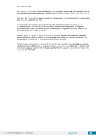 A Função Multiprofissional da Fisioterapia Capítulo 24 196
2011;43(8):1379–86.
Silva, Gerusa dos Anjos et al. Correlação entre força muscular periférica e velocidade de marcha
em pacientes submetidos à cirurgia cardíaca. Revista do Derc, Bahia, v. 24, n. 4, p.128-131, 2018.
Soderberg GL, Knutson LM. A guide for use and interpretation of kinesiologic electromyographic
data. Phys Ther. 2000;80:485–498.
Vasconcelos RA de, Bevilaqua-Grossi D, Shimano AC, Paccola CJ, Salvini TF, Prado CL, et
al. Confiabilidade e validade de um dinamômetro isométrico modificado na avaliação do
desempenho muscular em indivíduos com reconstrução do ligamento cruzado anterior. Rev
Bras Ortop. junho de 2009;44(3):214–24.
Vieira M, Souza C, Câmara S, Matos G, Moreira M, Maciel Á. Relação entre força de preensão
manual e força de membro inferior em mulheres de meia idade: um estudo transversal. Rev
Bras Atividade Física Saúde. 1o
de setembro de 2015;20(5):467–467.
Waite I, Deshpande R, Baghai M, Massey T, Wendler O, Greenwood S. Home-based preoperative
rehabilitation (prehab) to improve physical function and reduce hospital length of stay for frail
patients undergoing coronary artery bypass graft and valve surgery. J Cardiothorac Surg. 26 de
outubro de 2017;12(1):91.
 