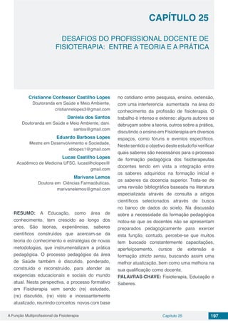 A Função Multiprofissional da Fisioterapia Capítulo 25 197
DESAFIOS DO PROFISSIONAL DOCENTE DE
FISIOTERAPIA: ENTRE A TEORIA E A PRÁTICA
CAPÍTULO 25
Cristianne Confessor Castilho Lopes
Doutoranda em Saúde e Meio Ambiente,
cristiannelopes3@gmail.com
Daniela dos Santos
Doutoranda em Saúde e Meio Ambiente, dani.
santos@gmail.com
Eduardo Barbosa Lopes
Mestre em Desenvolvimento e Sociedade,
eblopes1@gmail.com
Lucas Castilho Lopes
Acadêmico de Medicina UFSC, lucastilholopes@
gmail.com
Marivane Lemos
Doutora em  Ciências Farmacêuticas,
marivanelemos@gmail.com
RESUMO: A Educação, como área de
conhecimento, tem crescido ao longo dos
anos. São teorias, experiências, saberes
científicos construídos que acercam-se da
teoria do conhecimento e estratégias de novas
metodologias, que instrumentalizam a prática
pedagógica. O processo pedagógico da área
de Saúde também é discutido, ponderado,
construído e reconstruído, para atender as
exigencias educacionais e sociais do mundo
atual. Nesta perspectiva, o processo formativo
em Fisioterapia vem sendo (re) estudado,
(re) discutido, (re) visto e incessantemente
atualizado, reunindo conceitos novos com base
no cotidiano entre pesquisa, ensino, extensão,
com uma interferencia aumentada na área do
conhecimento da profissão de fisioterapia. O
trabalho é intenso e extenso: alguns autores se
debruçam sobre a teoria, outros sobre a prática,
discutindo o ensino em Fisioterapia em diversos
espaços, como fóruns e eventos específicos.
Neste sentido o objetivo deste estudo foi verificar
quais saberes são necessários para o processo
de formação pedagógica dos fisioterapeutas
docentes tendo em vista a integração entre
os saberes adquiridos na formação inicial e
os saberes da docencia superior. Trata-se de
uma revisão bibliográfica baseada na literatura
especializada através de consulta a artigos
científicos selecionados através de busca
no banco de dados do scielo. Na discussão
sobre a necessidade da formação pedagógica
notou-se que os docentes não se apresentam
preparados pedagogicamente para exercer
esta função, contudo, percebe-se que muitos
tem buscado constantemente capacitações,
aperfeiçoamento, cursos de extensão e
formação stricto sensu, buscando assim uma
melhor atualização, bem como uma melhora na
sua qualificação como docente.
PALAVRAS-CHAVE: Fisioterapia, Educação e
Saberes.
 