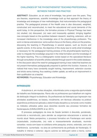 A Função Multiprofissional da Fisioterapia Capítulo 25 198
CHALLENGES OF THE PHYSIOTHERAPIST TEACHING PROFESSIONAL:
BETWEEN THEORY AND PRACTICE
ABSTRACT: Education, as an area of ​knowledge, has grown over the years. They
are theories, experiences, scientific knowledge built up that approach the theory of
knowledge and strategies of new methodologies, that instrumentalize the pedagogical
practice. The pedagogical process of the Health area is also discussed, weighted,
constructed and reconstructed, to meet the educational and social demands of the
world today. In this perspective, the formative process in Physical Therapy has been
(re) studied, (re) discussed, (re) seen and incessantly updated, bringing together
new concepts based on the quotidian between research, teaching, extension, with an
increased interference in the knowledge area of the physiotherapy profession. The
work is intense and extensive: some authors focus on the theory, others on the practice,
discussing the teaching in Physiotherapy in several spaces, such as forums and
specific events. In this sense, the objective of this study was to verify what knowledge
is necessary for the pedagogical training process of the physiotherapists teaching in
order to integrate the knowledge acquired in the initial formation and the knowledge of
the higher teaching. This is a bibliographic review based on the specialized literature
through consultation of scientific articles selected through search in the scielo database.
In the discussion about the need for pedagogical training it was noted that teachers do
not present themselves pedagogically prepared to perform this function, however, it is
noticed that many have constantly sought training, improvement, extension courses
and stricto sensu training, thus seeking a better update, as well as an improvement in
their qualification as a teacher.
KEYWORDS: Physiotherapy, Education and Knowledge.
INTRODUÇÃO
A docência é, em muitas situações, vislumbrada como a segunda oportunidade
de trabalho aos fisioterapeutas. Raros são os professores que trabalham em regime
de dedicação integral na docência. Os profissionais da fioterapia que ingressam nas
atividades acadêmicas, se baseia, inicialmente, em técnicas utilizadas na prática/
experiência profissional aplicada a determinada disciplina ou tomando como modelo
os métodos utilizados pelos seus docentes durante seu processo formativo de
fisioterapeuta (CAVALCANTE et al, 2011).
O processo pedagógico da área de Saúde também é discutido, ponderado,
construído e reconstruído, para atender as exigencias educacionais e sociais do
mundo atual. Nesta perspectiva, o processo formativo em Fisioterapia vem sendo
(re)estudado, (re)discutido, (re) visto e incessantemente atualizado, reunindo
conceitos novos com base no cotidiano entre pesquisa, ensino, extensão, com uma
interferencia aumentada na área do conhecimento da profissão de fisioterapia. O
trabalho é intenso e extenso: alguns autores se debruçam sobre a teoria, outros
 